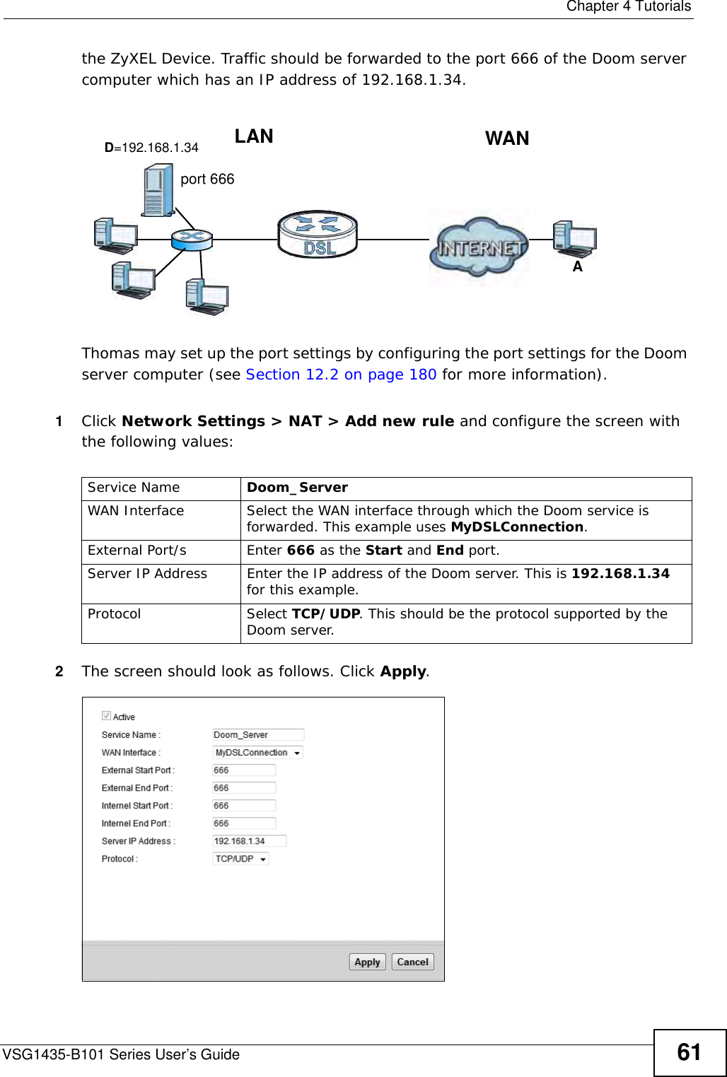  Chapter 4 TutorialsVSG1435-B101 Series User’s Guide 61the ZyXEL Device. Traffic should be forwarded to the port 666 of the Doom server computer which has an IP address of 192.168.1.34.Tutorial: NAT Port Forwarding Setup Thomas may set up the port settings by configuring the port settings for the Doom server computer (see Section 12.2 on page 180 for more information).1Click Network Settings &gt; NAT &gt; Add new rule and configure the screen with the following values:2The screen should look as follows. Click Apply.D=192.168.1.34 WANLANport 666AService Name Doom_Server WAN Interface Select the WAN interface through which the Doom service is forwarded. This example uses MyDSLConnection.External Port/s Enter 666 as the Start and End port.Server IP Address Enter the IP address of the Doom server. This is 192.168.1.34 for this example.Protocol Select TCP/UDP. This should be the protocol supported by the Doom server.