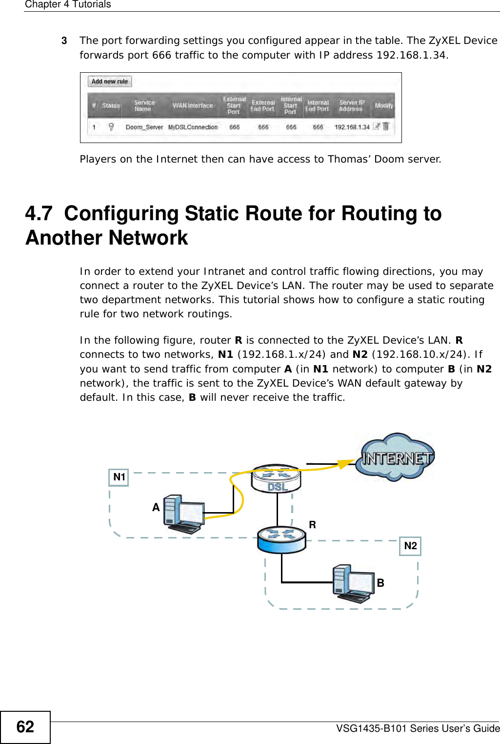 Chapter 4 TutorialsVSG1435-B101 Series User’s Guide623The port forwarding settings you configured appear in the table. The ZyXEL Device forwards port 666 traffic to the computer with IP address 192.168.1.34.Players on the Internet then can have access to Thomas’ Doom server.4.7  Configuring Static Route for Routing to Another NetworkIn order to extend your Intranet and control traffic flowing directions, you may connect a router to the ZyXEL Device’s LAN. The router may be used to separate two department networks. This tutorial shows how to configure a static routing rule for two network routings.In the following figure, router R is connected to the ZyXEL Device’s LAN. R connects to two networks, N1 (192.168.1.x/24) and N2 (192.168.10.x/24). If you want to send traffic from computer A (in N1 network) to computer B (in N2 network), the traffic is sent to the ZyXEL Device’s WAN default gateway by default. In this case, B will never receive the traffic.N2BN1AR