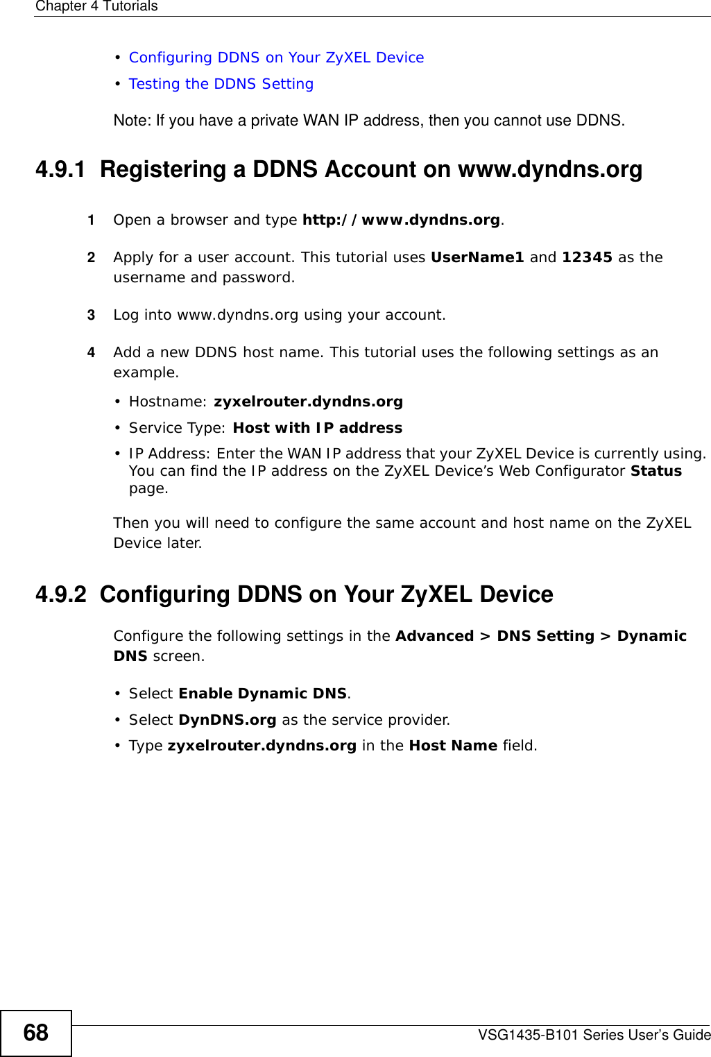 Chapter 4 TutorialsVSG1435-B101 Series User’s Guide68•Configuring DDNS on Your ZyXEL Device•Testing the DDNS SettingNote: If you have a private WAN IP address, then you cannot use DDNS.4.9.1  Registering a DDNS Account on www.dyndns.org1Open a browser and type http://www.dyndns.org.2Apply for a user account. This tutorial uses UserName1 and 12345 as the username and password.3Log into www.dyndns.org using your account.4Add a new DDNS host name. This tutorial uses the following settings as an example.• Hostname: zyxelrouter.dyndns.org•Service Type: Host with IP address• IP Address: Enter the WAN IP address that your ZyXEL Device is currently using. You can find the IP address on the ZyXEL Device’s Web Configurator Status page.Then you will need to configure the same account and host name on the ZyXEL Device later.4.9.2  Configuring DDNS on Your ZyXEL DeviceConfigure the following settings in the Advanced &gt; DNS Setting &gt; Dynamic DNS screen.• Select Enable Dynamic DNS.• Select DynDNS.org as the service provider.•Type zyxelrouter.dyndns.org in the Host Name field.