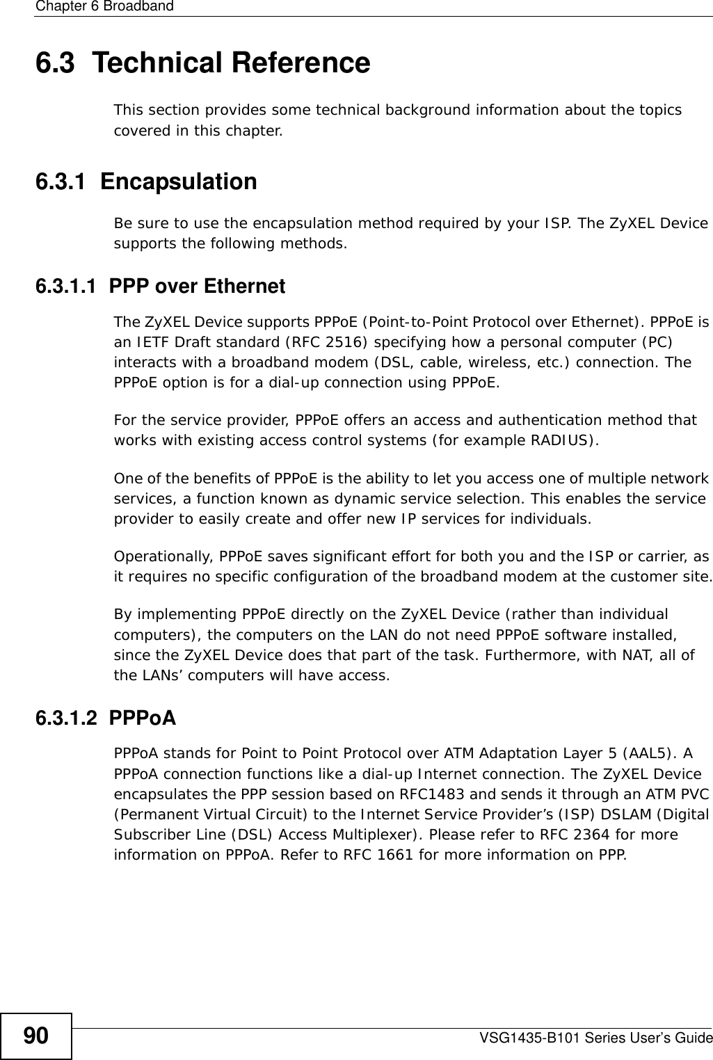 Chapter 6 BroadbandVSG1435-B101 Series User’s Guide906.3  Technical ReferenceThis section provides some technical background information about the topics covered in this chapter.6.3.1  EncapsulationBe sure to use the encapsulation method required by your ISP. The ZyXEL Device supports the following methods.6.3.1.1  PPP over EthernetThe ZyXEL Device supports PPPoE (Point-to-Point Protocol over Ethernet). PPPoE is an IETF Draft standard (RFC 2516) specifying how a personal computer (PC) interacts with a broadband modem (DSL, cable, wireless, etc.) connection. The PPPoE option is for a dial-up connection using PPPoE.For the service provider, PPPoE offers an access and authentication method that works with existing access control systems (for example RADIUS).One of the benefits of PPPoE is the ability to let you access one of multiple network services, a function known as dynamic service selection. This enables the service provider to easily create and offer new IP services for individuals.Operationally, PPPoE saves significant effort for both you and the ISP or carrier, as it requires no specific configuration of the broadband modem at the customer site.By implementing PPPoE directly on the ZyXEL Device (rather than individual computers), the computers on the LAN do not need PPPoE software installed, since the ZyXEL Device does that part of the task. Furthermore, with NAT, all of the LANs’ computers will have access.6.3.1.2  PPPoAPPPoA stands for Point to Point Protocol over ATM Adaptation Layer 5 (AAL5). A PPPoA connection functions like a dial-up Internet connection. The ZyXEL Device encapsulates the PPP session based on RFC1483 and sends it through an ATM PVC (Permanent Virtual Circuit) to the Internet Service Provider’s (ISP) DSLAM (Digital Subscriber Line (DSL) Access Multiplexer). Please refer to RFC 2364 for more information on PPPoA. Refer to RFC 1661 for more information on PPP.