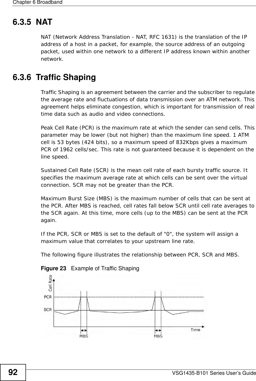 Chapter 6 BroadbandVSG1435-B101 Series User’s Guide926.3.5  NATNAT (Network Address Translation - NAT, RFC 1631) is the translation of the IP address of a host in a packet, for example, the source address of an outgoing packet, used within one network to a different IP address known within another network.6.3.6  Traffic ShapingTraffic Shaping is an agreement between the carrier and the subscriber to regulate the average rate and fluctuations of data transmission over an ATM network. This agreement helps eliminate congestion, which is important for transmission of real time data such as audio and video connections.Peak Cell Rate (PCR) is the maximum rate at which the sender can send cells. This parameter may be lower (but not higher) than the maximum line speed. 1 ATM cell is 53 bytes (424 bits), so a maximum speed of 832Kbps gives a maximum PCR of 1962 cells/sec. This rate is not guaranteed because it is dependent on the line speed.Sustained Cell Rate (SCR) is the mean cell rate of each bursty traffic source. It specifies the maximum average rate at which cells can be sent over the virtual connection. SCR may not be greater than the PCR.Maximum Burst Size (MBS) is the maximum number of cells that can be sent at the PCR. After MBS is reached, cell rates fall below SCR until cell rate averages to the SCR again. At this time, more cells (up to the MBS) can be sent at the PCR again.If the PCR, SCR or MBS is set to the default of &quot;0&quot;, the system will assign a maximum value that correlates to your upstream line rate. The following figure illustrates the relationship between PCR, SCR and MBS. Figure 23   Example of Traffic Shaping