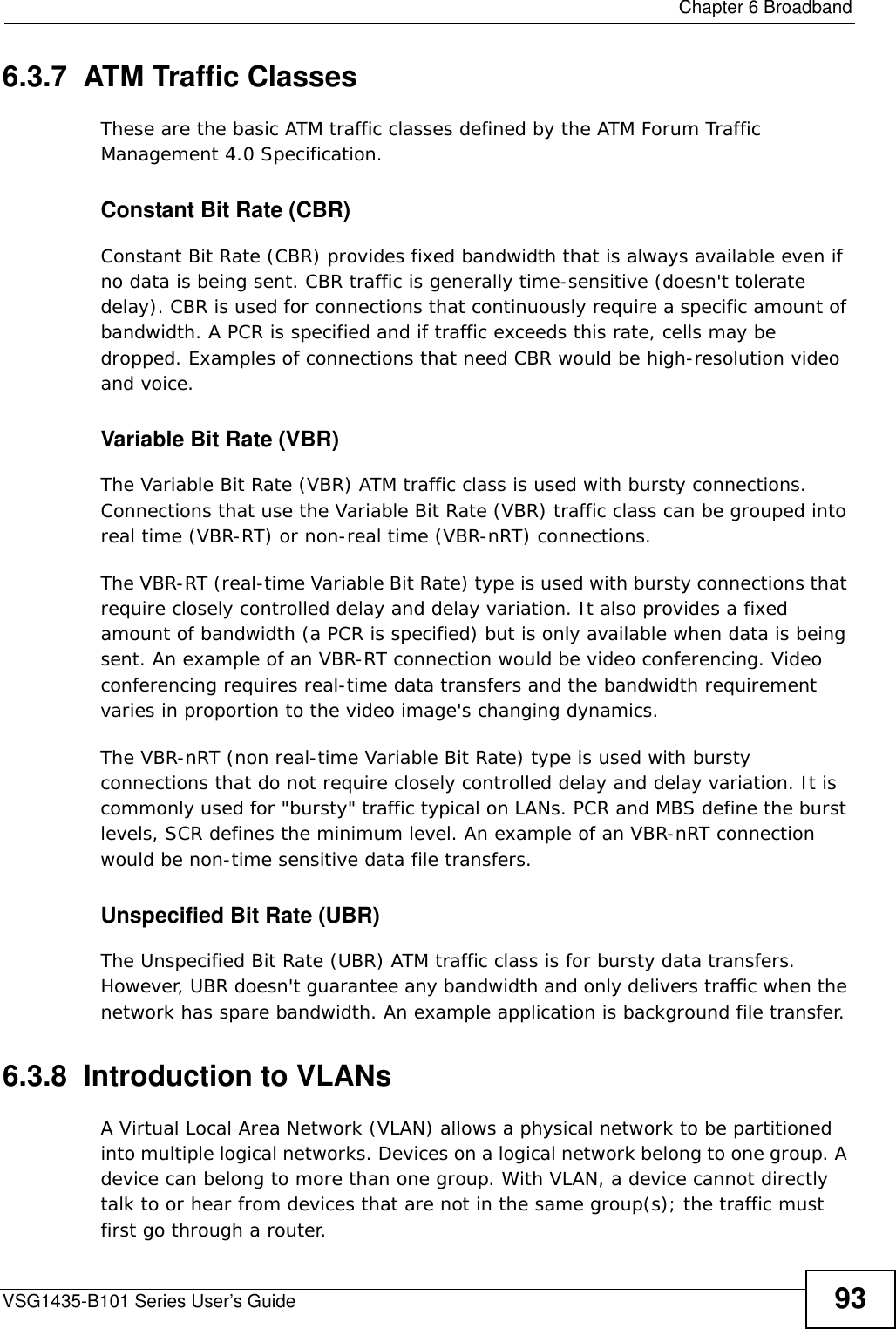  Chapter 6 BroadbandVSG1435-B101 Series User’s Guide 936.3.7  ATM Traffic ClassesThese are the basic ATM traffic classes defined by the ATM Forum Traffic Management 4.0 Specification. Constant Bit Rate (CBR)Constant Bit Rate (CBR) provides fixed bandwidth that is always available even if no data is being sent. CBR traffic is generally time-sensitive (doesn&apos;t tolerate delay). CBR is used for connections that continuously require a specific amount of bandwidth. A PCR is specified and if traffic exceeds this rate, cells may be dropped. Examples of connections that need CBR would be high-resolution video and voice.Variable Bit Rate (VBR) The Variable Bit Rate (VBR) ATM traffic class is used with bursty connections. Connections that use the Variable Bit Rate (VBR) traffic class can be grouped into real time (VBR-RT) or non-real time (VBR-nRT) connections. The VBR-RT (real-time Variable Bit Rate) type is used with bursty connections that require closely controlled delay and delay variation. It also provides a fixed amount of bandwidth (a PCR is specified) but is only available when data is being sent. An example of an VBR-RT connection would be video conferencing. Video conferencing requires real-time data transfers and the bandwidth requirement varies in proportion to the video image&apos;s changing dynamics. The VBR-nRT (non real-time Variable Bit Rate) type is used with bursty connections that do not require closely controlled delay and delay variation. It is commonly used for &quot;bursty&quot; traffic typical on LANs. PCR and MBS define the burst levels, SCR defines the minimum level. An example of an VBR-nRT connection would be non-time sensitive data file transfers.Unspecified Bit Rate (UBR)The Unspecified Bit Rate (UBR) ATM traffic class is for bursty data transfers. However, UBR doesn&apos;t guarantee any bandwidth and only delivers traffic when the network has spare bandwidth. An example application is background file transfer.6.3.8  Introduction to VLANs A Virtual Local Area Network (VLAN) allows a physical network to be partitioned into multiple logical networks. Devices on a logical network belong to one group. A device can belong to more than one group. With VLAN, a device cannot directly talk to or hear from devices that are not in the same group(s); the traffic must first go through a router.
