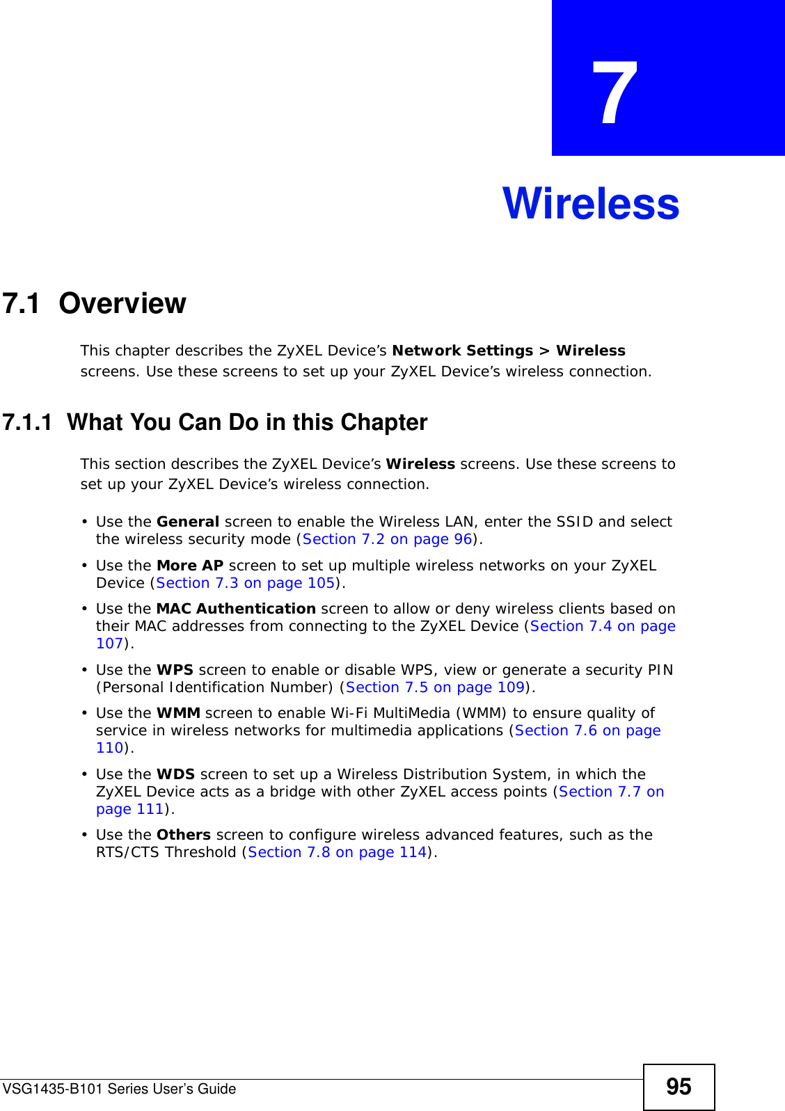 VSG1435-B101 Series User’s Guide 95CHAPTER  7 Wireless7.1  Overview This chapter describes the ZyXEL Device’s Network Settings &gt; Wireless screens. Use these screens to set up your ZyXEL Device’s wireless connection.7.1.1  What You Can Do in this ChapterThis section describes the ZyXEL Device’s Wireless screens. Use these screens to set up your ZyXEL Device’s wireless connection.•Use the General screen to enable the Wireless LAN, enter the SSID and select the wireless security mode (Section 7.2 on page 96).•Use the More AP screen to set up multiple wireless networks on your ZyXEL Device (Section 7.3 on page 105).•Use the MAC Authentication screen to allow or deny wireless clients based on their MAC addresses from connecting to the ZyXEL Device (Section 7.4 on page 107).•Use the WPS screen to enable or disable WPS, view or generate a security PIN (Personal Identification Number) (Section 7.5 on page 109).•Use the WMM screen to enable Wi-Fi MultiMedia (WMM) to ensure quality of service in wireless networks for multimedia applications (Section 7.6 on page 110). •Use the WDS screen to set up a Wireless Distribution System, in which the ZyXEL Device acts as a bridge with other ZyXEL access points (Section 7.7 on page 111).•Use the Others screen to configure wireless advanced features, such as the RTS/CTS Threshold (Section 7.8 on page 114).