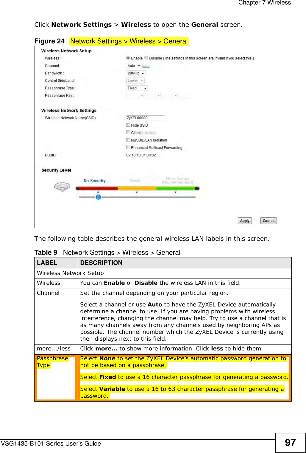  Chapter 7 WirelessVSG1435-B101 Series User’s Guide 97Click Network Settings &gt; Wireless to open the General screen.Figure 24   Network Settings &gt; Wireless &gt; General The following table describes the general wireless LAN labels in this screen.Table 9   Network Settings &gt; Wireless &gt; GeneralLABEL DESCRIPTIONWireless Network SetupWireless You can Enable or Disable the wireless LAN in this field.Channel  Set the channel depending on your particular region.Select a channel or use Auto to have the ZyXEL Device automatically determine a channel to use. If you are having problems with wireless interference, changing the channel may help. Try to use a channel that is as many channels away from any channels used by neighboring APs as possible. The channel number which the ZyXEL Device is currently using then displays next to this field.more.../less Click more... to show more information. Click less to hide them.Passphrase Type Select None to set the ZyXEL Device’s automatic password generation to not be based on a passphrase.Select Fixed to use a 16 character passphrase for generating a password.Select Variable to use a 16 to 63 character passphrase for generating a password.