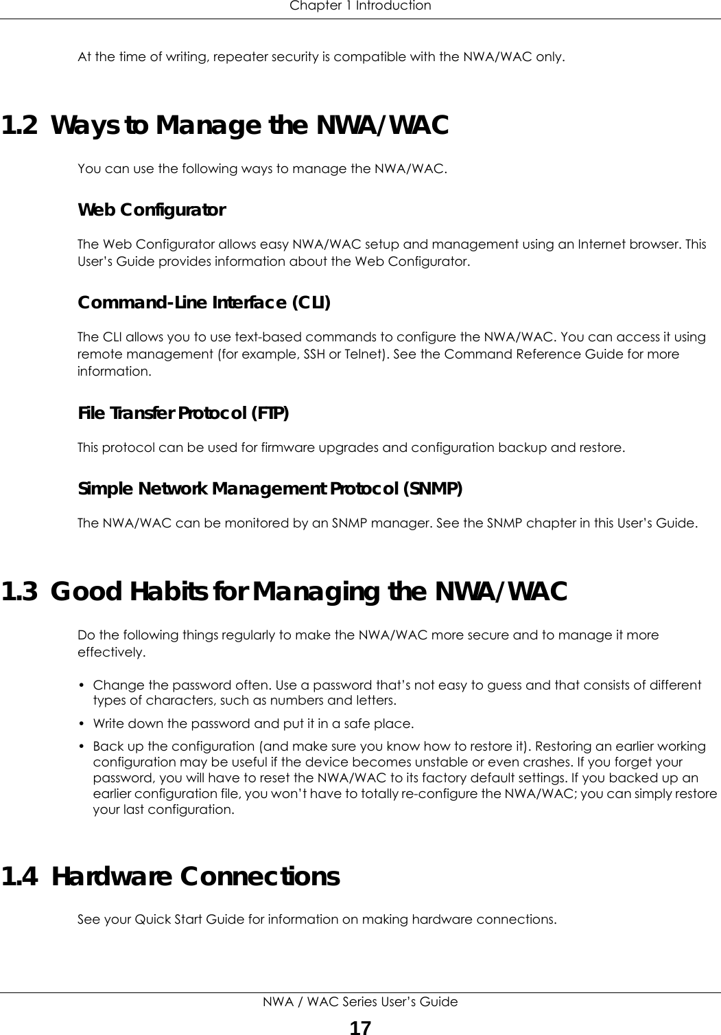 Chapter 1 IntroductionNWA / WAC Series User’s Guide17At the time of writing, repeater security is compatible with the NWA/WAC only. 1.2  Ways to Manage the NWA/WACYou can use the following ways to manage the NWA/WAC.Web ConfiguratorThe Web Configurator allows easy NWA/WAC setup and management using an Internet browser. This User’s Guide provides information about the Web Configurator.Command-Line Interface (CLI)The CLI allows you to use text-based commands to configure the NWA/WAC. You can access it using remote management (for example, SSH or Telnet). See the Command Reference Guide for more information.File Transfer Protocol (FTP)This protocol can be used for firmware upgrades and configuration backup and restore.Simple Network Management Protocol (SNMP)The NWA/WAC can be monitored by an SNMP manager. See the SNMP chapter in this User’s Guide.1.3  Good Habits for Managing the NWA/WACDo the following things regularly to make the NWA/WAC more secure and to manage it more effectively.• Change the password often. Use a password that’s not easy to guess and that consists of different types of characters, such as numbers and letters.• Write down the password and put it in a safe place.• Back up the configuration (and make sure you know how to restore it). Restoring an earlier working configuration may be useful if the device becomes unstable or even crashes. If you forget your password, you will have to reset the NWA/WAC to its factory default settings. If you backed up an earlier configuration file, you won’t have to totally re-configure the NWA/WAC; you can simply restore your last configuration.1.4  Hardware ConnectionsSee your Quick Start Guide for information on making hardware connections.