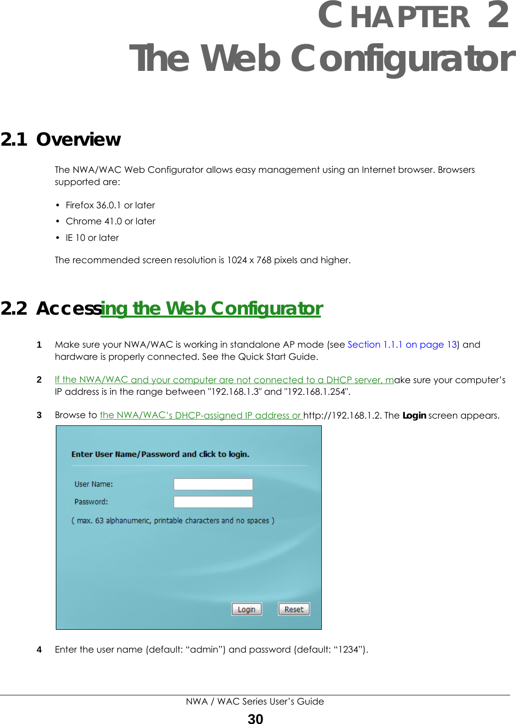 NWA / WAC Series User’s Guide30CHAPTER 2The Web Configurator2.1  OverviewThe NWA/WAC Web Configurator allows easy management using an Internet browser. Browsers supported are:• Firefox 36.0.1 or later• Chrome 41.0 or later• IE 10 or laterThe recommended screen resolution is 1024 x 768 pixels and higher.2.2  Accessing the Web Configurator1Make sure your NWA/WAC is working in standalone AP mode (see Section 1.1.1 on page 13) and hardware is properly connected. See the Quick Start Guide.2If the NWA/WAC and your computer are not connected to a DHCP server, make sure your computer’s IP address is in the range between &quot;192.168.1.3&quot; and &quot;192.168.1.254&quot;.3Browse to the NWA/WAC’s DHCP-assigned IP address or http://192.168.1.2. The Login screen appears. 4Enter the user name (default: “admin”) and password (default: “1234”).