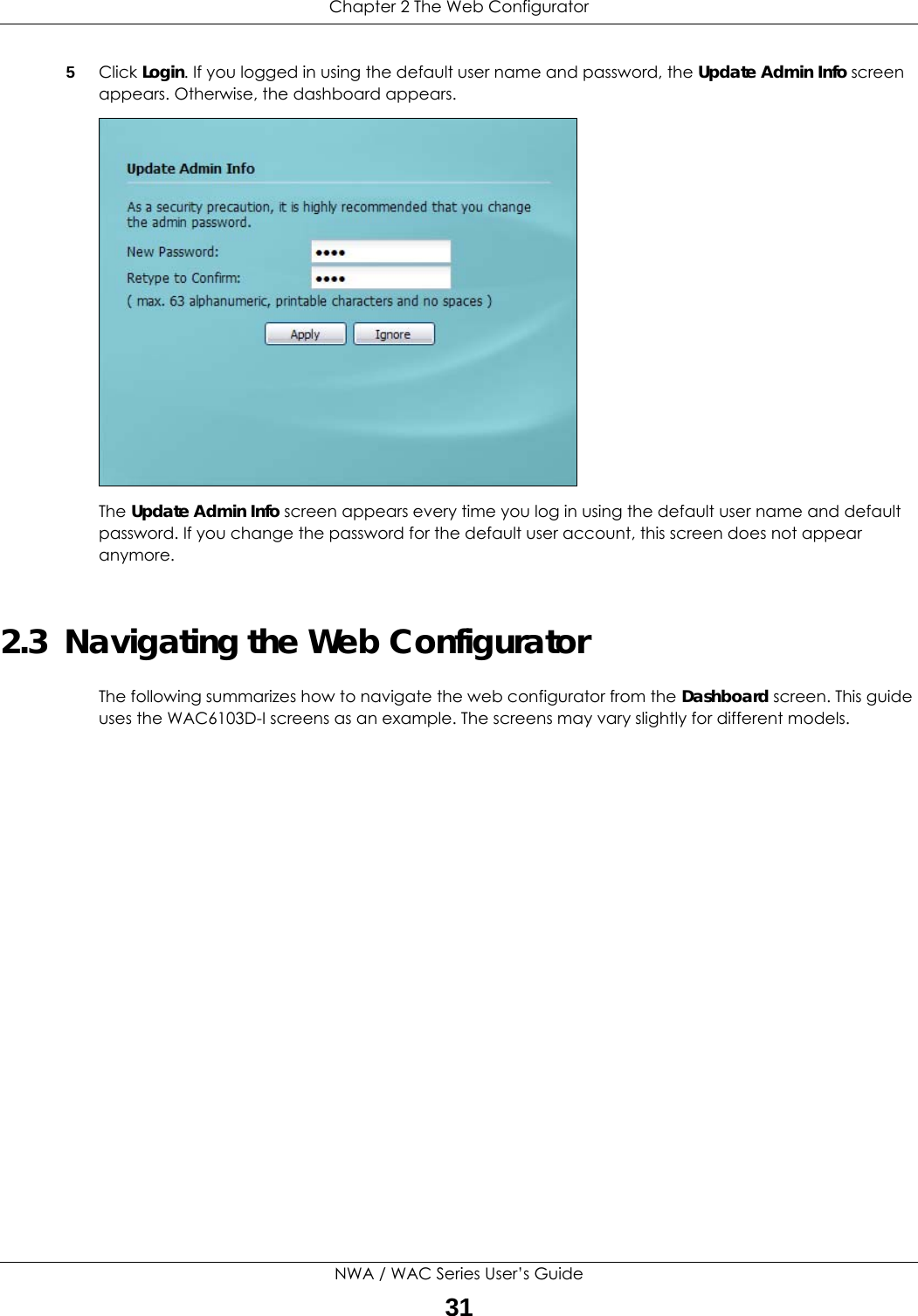 Chapter 2 The Web ConfiguratorNWA / WAC Series User’s Guide315Click Login. If you logged in using the default user name and password, the Update Admin Info screen appears. Otherwise, the dashboard appears. The Update Admin Info screen appears every time you log in using the default user name and default password. If you change the password for the default user account, this screen does not appear anymore.2.3  Navigating the Web ConfiguratorThe following summarizes how to navigate the web configurator from the Dashboard screen. This guide uses the WAC6103D-I screens as an example. The screens may vary slightly for different models.