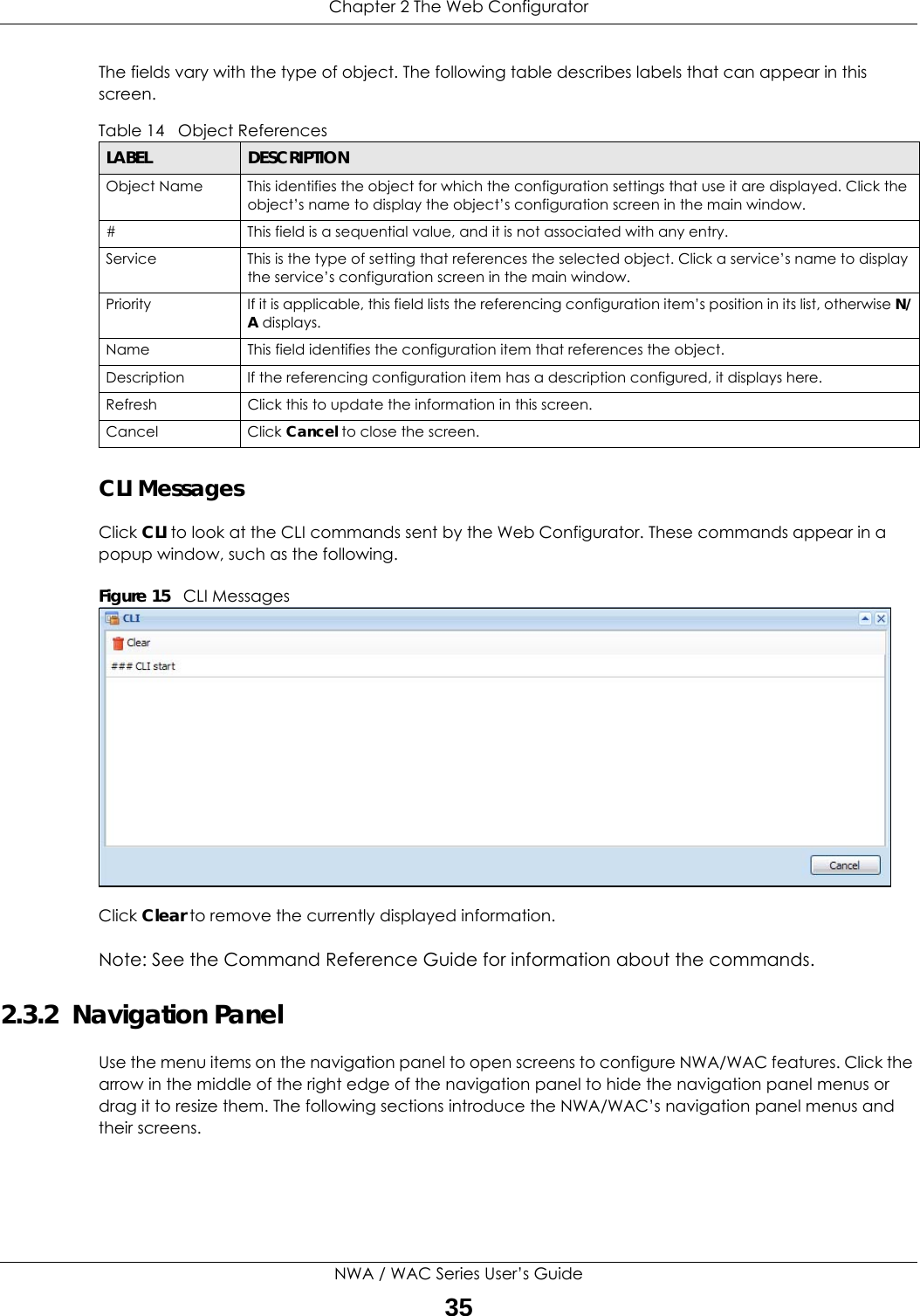 Chapter 2 The Web ConfiguratorNWA / WAC Series User’s Guide35The fields vary with the type of object. The following table describes labels that can appear in this screen.CLI MessagesClick CLI to look at the CLI commands sent by the Web Configurator. These commands appear in a popup window, such as the following.Figure 15   CLI MessagesClick Clear to remove the currently displayed information.Note: See the Command Reference Guide for information about the commands.2.3.2  Navigation PanelUse the menu items on the navigation panel to open screens to configure NWA/WAC features. Click the arrow in the middle of the right edge of the navigation panel to hide the navigation panel menus or drag it to resize them. The following sections introduce the NWA/WAC’s navigation panel menus and their screens.Table 14   Object ReferencesLABEL DESCRIPTIONObject Name This identifies the object for which the configuration settings that use it are displayed. Click the object’s name to display the object’s configuration screen in the main window.# This field is a sequential value, and it is not associated with any entry.Service This is the type of setting that references the selected object. Click a service’s name to display the service’s configuration screen in the main window.Priority If it is applicable, this field lists the referencing configuration item’s position in its list, otherwise N/A displays.Name This field identifies the configuration item that references the object.Description If the referencing configuration item has a description configured, it displays here. Refresh Click this to update the information in this screen.Cancel Click Cancel to close the screen.