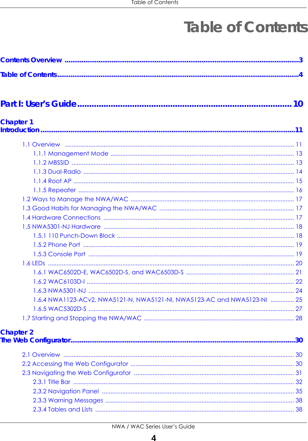  Table of ContentsNWA / WAC Series User’s Guide4Table of ContentsContents Overview .............................................................................................................................3Table of Contents.................................................................................................................................4Part I: User’s Guide..........................................................................................10Chapter 1Introduction ........................................................................................................................................111.1 Overview   ........................................................................................................................................ 111.1.1 Management Mode ............................................................................................................. 131.1.2 MBSSID  .................................................................................................................................... 131.1.3 Dual-Radio  ............................................................................................................................. 141.1.4 Root AP ................................................................................................................................... 151.1.5 Repeater  ................................................................................................................................ 161.2 Ways to Manage the NWA/WAC .................................................................................................171.3 Good Habits for Managing the NWA/WAC ................................................................................ 171.4 Hardware Connections  ................................................................................................................. 171.5 NWA5301-NJ Hardware  ................................................................................................................. 181.5.1 110 Punch-Down Block ......................................................................................................... 181.5.2 Phone Port  ............................................................................................................................. 191.5.3 Console Port  .......................................................................................................................... 191.6 LEDs  .................................................................................................................................................. 201.6.1 WAC6502D-E, WAC6502D-S, and WAC6503D-S  ................................................................ 211.6.2 WAC6103D-I ........................................................................................................................... 221.6.3 NWA5301-NJ  .......................................................................................................................... 241.6.4 NWA1123-ACv2, NWA5121-N, NWA5121-NI, NWA5123-AC and NWA5123-NI  .............. 251.6.5 WAC5302D-S .......................................................................................................................... 271.7 Starting and Stopping the NWA/WAC ......................................................................................... 28Chapter 2The Web Configurator........................................................................................................................302.1 Overview  ......................................................................................................................................... 302.2 Accessing the Web Configurator ................................................................................................. 302.3 Navigating the Web Configurator  ............................................................................................... 312.3.1 Title Bar  ................................................................................................................................... 322.3.2 Navigation Panel  .................................................................................................................. 352.3.3 Warning Messages ................................................................................................................ 382.3.4 Tables and Lists  ...................................................................................................................... 38