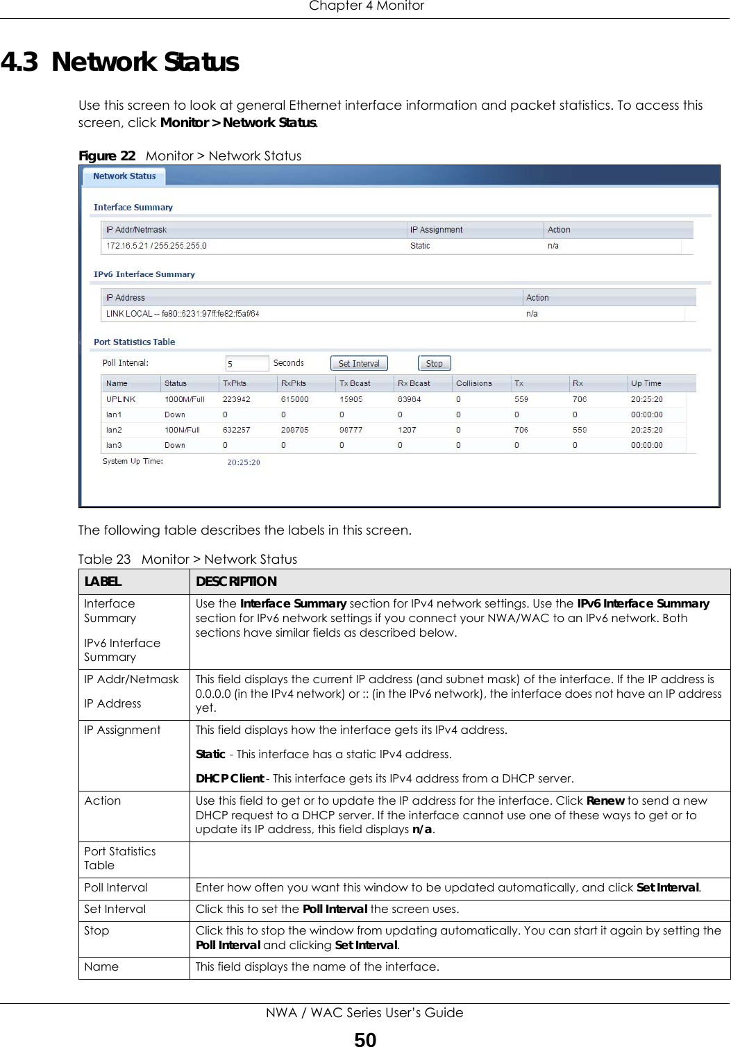  Chapter 4 MonitorNWA / WAC Series User’s Guide504.3  Network StatusUse this screen to look at general Ethernet interface information and packet statistics. To access this screen, click Monitor &gt; Network Status.Figure 22   Monitor &gt; Network Status          The following table describes the labels in this screen. Table 23   Monitor &gt; Network StatusLABEL DESCRIPTIONInterface Summary IPv6 Interface SummaryUse the Interface Summary section for IPv4 network settings. Use the IPv6 Interface Summary section for IPv6 network settings if you connect your NWA/WAC to an IPv6 network. Both sections have similar fields as described below.IP Addr/NetmaskIP AddressThis field displays the current IP address (and subnet mask) of the interface. If the IP address is 0.0.0.0 (in the IPv4 network) or :: (in the IPv6 network), the interface does not have an IP address yet.IP Assignment This field displays how the interface gets its IPv4 address.Static - This interface has a static IPv4 address.DHCP Client - This interface gets its IPv4 address from a DHCP server.Action Use this field to get or to update the IP address for the interface. Click Renew to send a new DHCP request to a DHCP server. If the interface cannot use one of these ways to get or to update its IP address, this field displays n/a.Port Statistics TablePoll Interval Enter how often you want this window to be updated automatically, and click Set Interval.Set Interval Click this to set the Poll Interval the screen uses.Stop Click this to stop the window from updating automatically. You can start it again by setting the Poll Interval and clicking Set Interval.Name This field displays the name of the interface. 