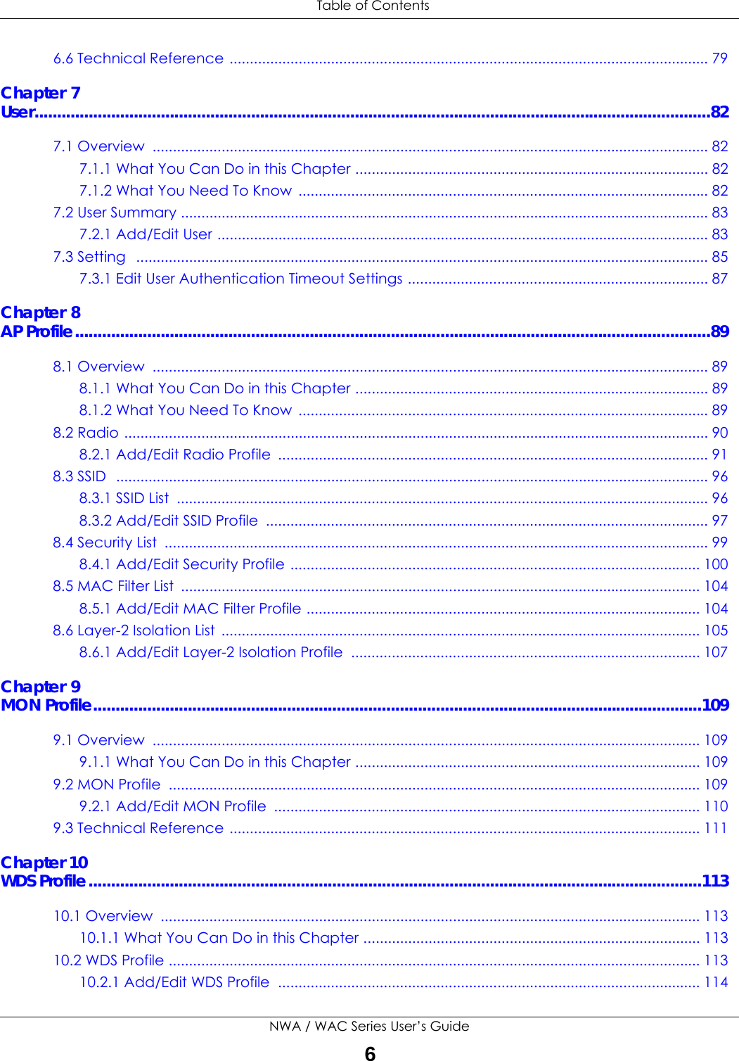  Table of ContentsNWA / WAC Series User’s Guide66.6 Technical Reference ...................................................................................................................... 79Chapter 7User......................................................................................................................................................827.1 Overview  ......................................................................................................................................... 827.1.1 What You Can Do in this Chapter ....................................................................................... 827.1.2 What You Need To Know  ..................................................................................................... 827.2 User Summary .................................................................................................................................. 837.2.1 Add/Edit User ......................................................................................................................... 837.3 Setting   ............................................................................................................................................. 857.3.1 Edit User Authentication Timeout Settings .......................................................................... 87Chapter 8AP Profile.............................................................................................................................................898.1 Overview  ......................................................................................................................................... 898.1.1 What You Can Do in this Chapter ....................................................................................... 898.1.2 What You Need To Know  ..................................................................................................... 898.2 Radio ................................................................................................................................................ 908.2.1 Add/Edit Radio Profile  .......................................................................................................... 918.3 SSID  .................................................................................................................................................. 968.3.1 SSID List  ................................................................................................................................... 968.3.2 Add/Edit SSID Profile  ............................................................................................................. 978.4 Security List  ...................................................................................................................................... 998.4.1 Add/Edit Security Profile ..................................................................................................... 1008.5 MAC Filter List  ................................................................................................................................ 1048.5.1 Add/Edit MAC Filter Profile ................................................................................................. 1048.6 Layer-2 Isolation List  ...................................................................................................................... 1058.6.1 Add/Edit Layer-2 Isolation Profile  ...................................................................................... 107Chapter 9MON Profile.......................................................................................................................................1099.1 Overview  ....................................................................................................................................... 1099.1.1 What You Can Do in this Chapter ..................................................................................... 1099.2 MON Profile  ................................................................................................................................... 1099.2.1 Add/Edit MON Profile  ......................................................................................................... 1109.3 Technical Reference .................................................................................................................... 111Chapter 10WDS Profile........................................................................................................................................11310.1 Overview  ..................................................................................................................................... 11310.1.1 What You Can Do in this Chapter ................................................................................... 11310.2 WDS Profile ................................................................................................................................... 11310.2.1 Add/Edit WDS Profile  ........................................................................................................ 114