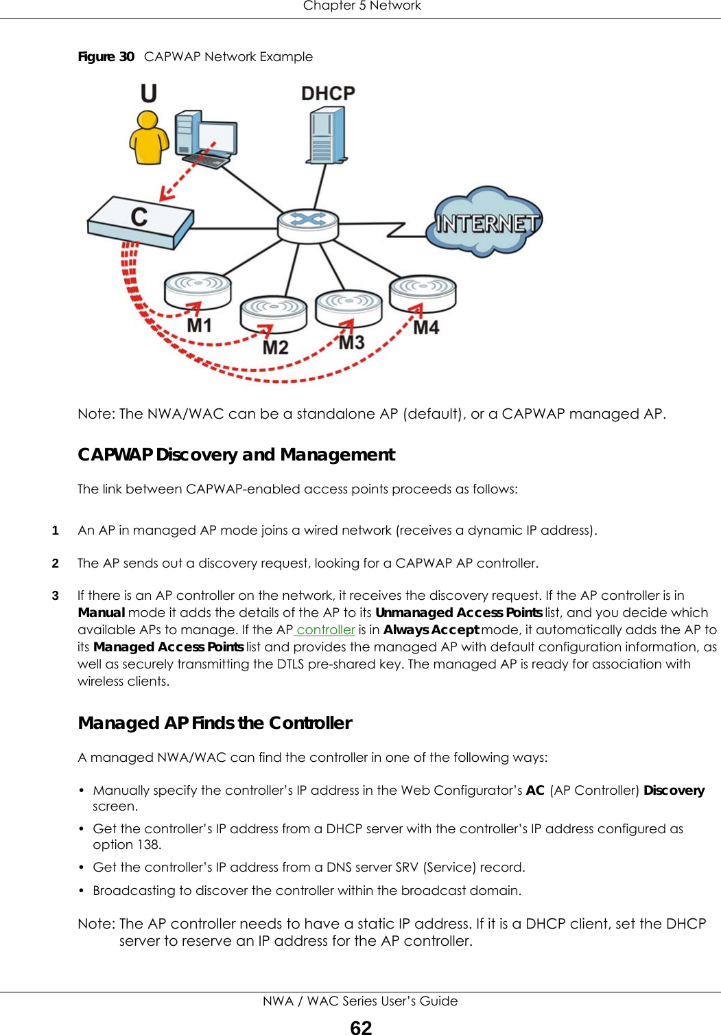  Chapter 5 NetworkNWA / WAC Series User’s Guide62Figure 30   CAPWAP Network ExampleNote: The NWA/WAC can be a standalone AP (default), or a CAPWAP managed AP.CAPWAP Discovery and ManagementThe link between CAPWAP-enabled access points proceeds as follows:1An AP in managed AP mode joins a wired network (receives a dynamic IP address).2The AP sends out a discovery request, looking for a CAPWAP AP controller.3If there is an AP controller on the network, it receives the discovery request. If the AP controller is in Manual mode it adds the details of the AP to its Unmanaged Access Points list, and you decide which available APs to manage. If the AP controller is in Always Accept mode, it automatically adds the AP to its Managed Access Points list and provides the managed AP with default configuration information, as well as securely transmitting the DTLS pre-shared key. The managed AP is ready for association with wireless clients.Managed AP Finds the ControllerA managed NWA/WAC can find the controller in one of the following ways:• Manually specify the controller’s IP address in the Web Configurator’s AC (AP Controller) Discovery screen. • Get the controller’s IP address from a DHCP server with the controller’s IP address configured as option 138.• Get the controller’s IP address from a DNS server SRV (Service) record.• Broadcasting to discover the controller within the broadcast domain.Note: The AP controller needs to have a static IP address. If it is a DHCP client, set the DHCP server to reserve an IP address for the AP controller.