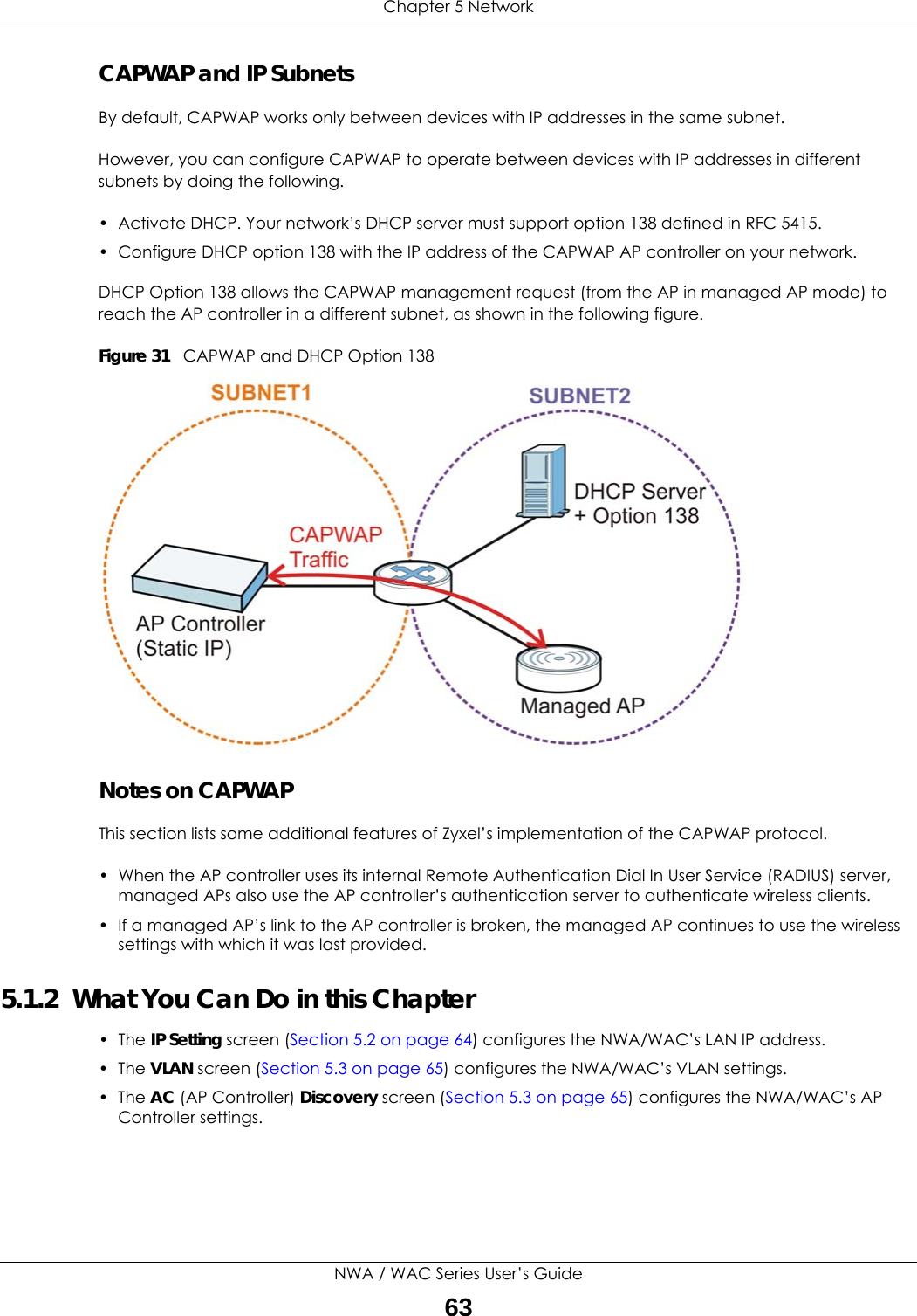 Chapter 5 NetworkNWA / WAC Series User’s Guide63CAPWAP and IP SubnetsBy default, CAPWAP works only between devices with IP addresses in the same subnet. However, you can configure CAPWAP to operate between devices with IP addresses in different subnets by doing the following.• Activate DHCP. Your network’s DHCP server must support option 138 defined in RFC 5415.• Configure DHCP option 138 with the IP address of the CAPWAP AP controller on your network.DHCP Option 138 allows the CAPWAP management request (from the AP in managed AP mode) to reach the AP controller in a different subnet, as shown in the following figure.Figure 31   CAPWAP and DHCP Option 138 Notes on CAPWAPThis section lists some additional features of Zyxel’s implementation of the CAPWAP protocol.• When the AP controller uses its internal Remote Authentication Dial In User Service (RADIUS) server, managed APs also use the AP controller’s authentication server to authenticate wireless clients.• If a managed AP’s link to the AP controller is broken, the managed AP continues to use the wireless settings with which it was last provided.5.1.2  What You Can Do in this Chapter• The IP Setting screen (Section 5.2 on page 64) configures the NWA/WAC’s LAN IP address. • The VLAN screen (Section 5.3 on page 65) configures the NWA/WAC’s VLAN settings. • The AC (AP Controller) Discovery screen (Section 5.3 on page 65) configures the NWA/WAC’s AP Controller settings.