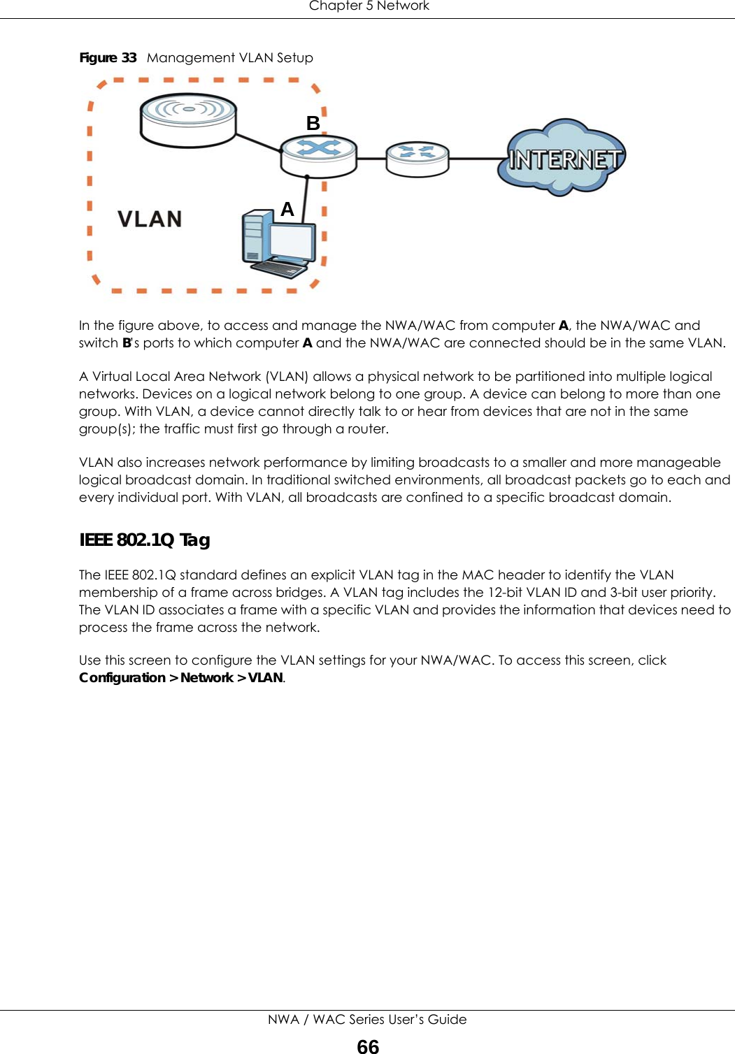  Chapter 5 NetworkNWA / WAC Series User’s Guide66Figure 33   Management VLAN SetupIn the figure above, to access and manage the NWA/WAC from computer A, the NWA/WAC and switch B’s ports to which computer A and the NWA/WAC are connected should be in the same VLAN.A Virtual Local Area Network (VLAN) allows a physical network to be partitioned into multiple logical networks. Devices on a logical network belong to one group. A device can belong to more than one group. With VLAN, a device cannot directly talk to or hear from devices that are not in the same group(s); the traffic must first go through a router.VLAN also increases network performance by limiting broadcasts to a smaller and more manageable logical broadcast domain. In traditional switched environments, all broadcast packets go to each and every individual port. With VLAN, all broadcasts are confined to a specific broadcast domain. IEEE 802.1Q TagThe IEEE 802.1Q standard defines an explicit VLAN tag in the MAC header to identify the VLAN membership of a frame across bridges. A VLAN tag includes the 12-bit VLAN ID and 3-bit user priority. The VLAN ID associates a frame with a specific VLAN and provides the information that devices need to process the frame across the network. Use this screen to configure the VLAN settings for your NWA/WAC. To access this screen, click Configuration &gt; Network &gt; VLAN.AB