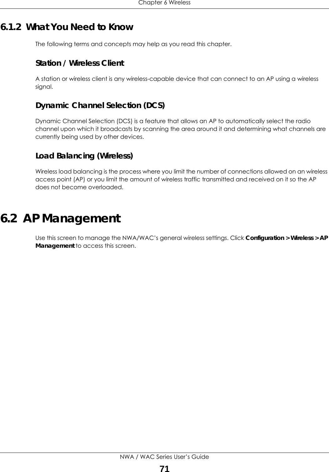 Chapter 6 WirelessNWA / WAC Series User’s Guide716.1.2  What You Need to KnowThe following terms and concepts may help as you read this chapter.Station / Wireless ClientA station or wireless client is any wireless-capable device that can connect to an AP using a wireless signal.Dynamic Channel Selection (DCS)Dynamic Channel Selection (DCS) is a feature that allows an AP to automatically select the radio channel upon which it broadcasts by scanning the area around it and determining what channels are currently being used by other devices.Load Balancing (Wireless)Wireless load balancing is the process where you limit the number of connections allowed on an wireless access point (AP) or you limit the amount of wireless traffic transmitted and received on it so the AP does not become overloaded. 6.2  AP ManagementUse this screen to manage the NWA/WAC’s general wireless settings. Click Configuration &gt; Wireless &gt; AP Management to access this screen. 