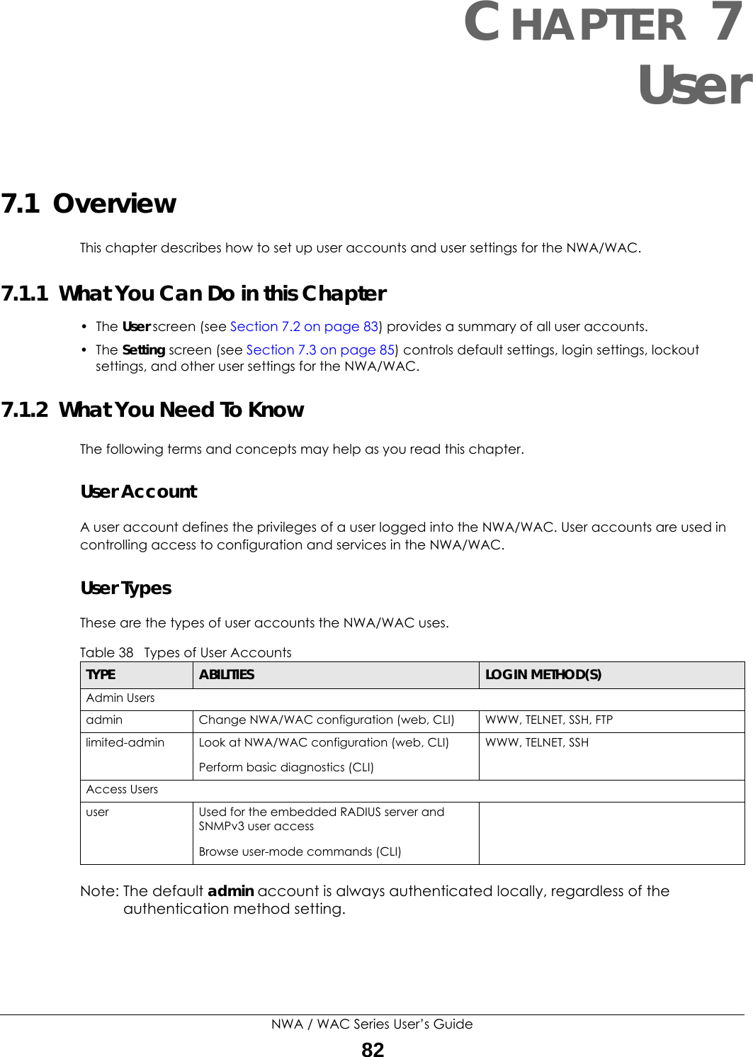 NWA / WAC Series User’s Guide82CHAPTER 7User7.1  OverviewThis chapter describes how to set up user accounts and user settings for the NWA/WAC. 7.1.1  What You Can Do in this Chapter• The User screen (see Section 7.2 on page 83) provides a summary of all user accounts.•The Setting screen (see Section 7.3 on page 85) controls default settings, login settings, lockout settings, and other user settings for the NWA/WAC. 7.1.2  What You Need To KnowThe following terms and concepts may help as you read this chapter.User AccountA user account defines the privileges of a user logged into the NWA/WAC. User accounts are used in controlling access to configuration and services in the NWA/WAC.User TypesThese are the types of user accounts the NWA/WAC uses.  Note: The default admin account is always authenticated locally, regardless of the authentication method setting.Table 38   Types of User AccountsTYPE ABILITIES LOGIN METHOD(S)Admin Usersadmin Change NWA/WAC configuration (web, CLI) WWW, TELNET, SSH, FTPlimited-admin Look at NWA/WAC configuration (web, CLI)Perform basic diagnostics (CLI)WWW, TELNET, SSHAccess Usersuser Used for the embedded RADIUS server and SNMPv3 user accessBrowse user-mode commands (CLI)
