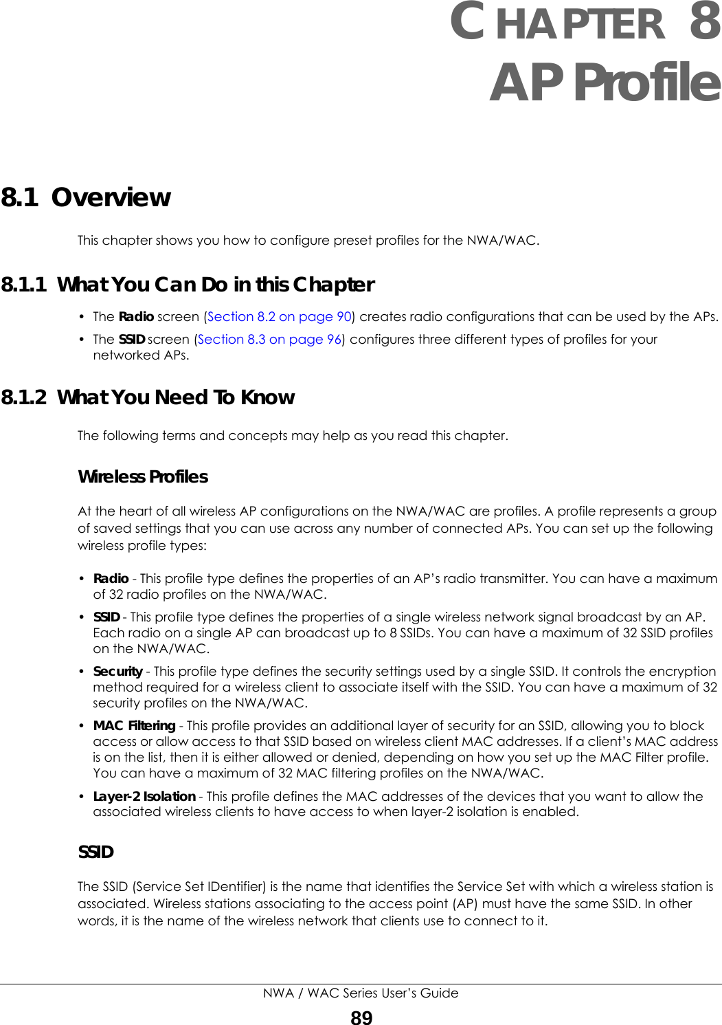 NWA / WAC Series User’s Guide89CHAPTER 8AP Profile8.1  OverviewThis chapter shows you how to configure preset profiles for the NWA/WAC. 8.1.1  What You Can Do in this Chapter• The Radio screen (Section 8.2 on page 90) creates radio configurations that can be used by the APs.• The SSID screen (Section 8.3 on page 96) configures three different types of profiles for your networked APs.8.1.2  What You Need To KnowThe following terms and concepts may help as you read this chapter.Wireless ProfilesAt the heart of all wireless AP configurations on the NWA/WAC are profiles. A profile represents a group of saved settings that you can use across any number of connected APs. You can set up the following wireless profile types:•Radio - This profile type defines the properties of an AP’s radio transmitter. You can have a maximum of 32 radio profiles on the NWA/WAC.•SSID - This profile type defines the properties of a single wireless network signal broadcast by an AP. Each radio on a single AP can broadcast up to 8 SSIDs. You can have a maximum of 32 SSID profiles on the NWA/WAC.•Security - This profile type defines the security settings used by a single SSID. It controls the encryption method required for a wireless client to associate itself with the SSID. You can have a maximum of 32 security profiles on the NWA/WAC.•MAC Filtering - This profile provides an additional layer of security for an SSID, allowing you to block access or allow access to that SSID based on wireless client MAC addresses. If a client’s MAC address is on the list, then it is either allowed or denied, depending on how you set up the MAC Filter profile. You can have a maximum of 32 MAC filtering profiles on the NWA/WAC.•Layer-2 Isolation - This profile defines the MAC addresses of the devices that you want to allow the associated wireless clients to have access to when layer-2 isolation is enabled. SSIDThe SSID (Service Set IDentifier) is the name that identifies the Service Set with which a wireless station is associated. Wireless stations associating to the access point (AP) must have the same SSID. In other words, it is the name of the wireless network that clients use to connect to it.