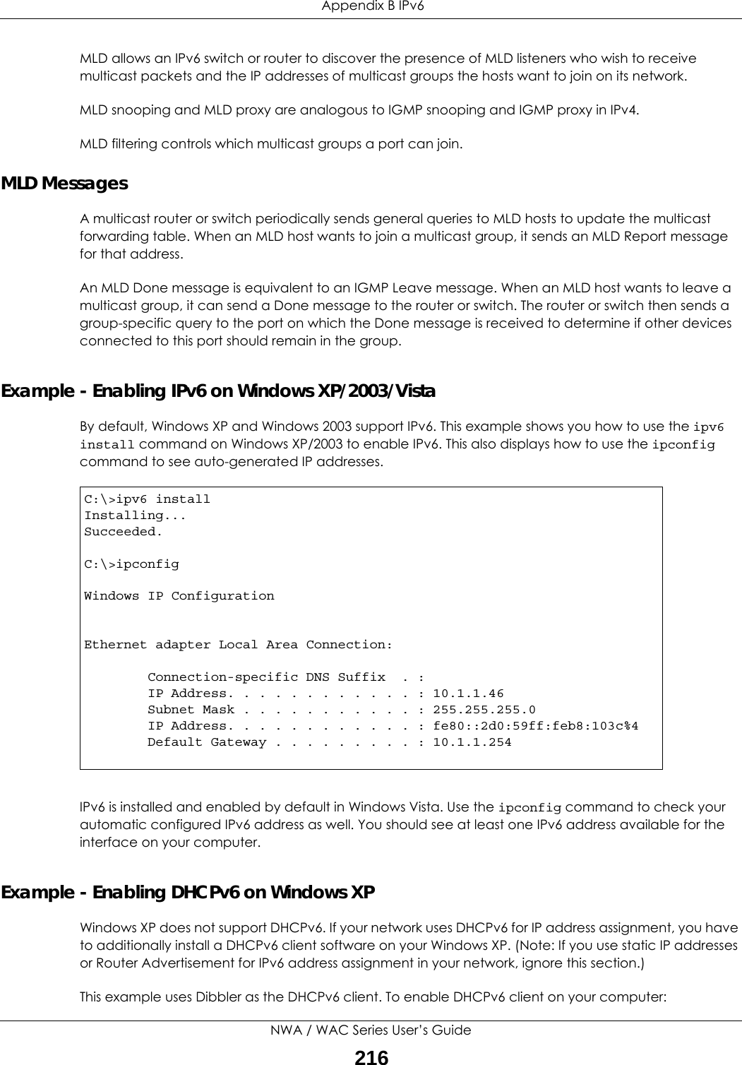  Appendix B IPv6NWA / WAC Series User’s Guide216MLD allows an IPv6 switch or router to discover the presence of MLD listeners who wish to receive multicast packets and the IP addresses of multicast groups the hosts want to join on its network.  MLD snooping and MLD proxy are analogous to IGMP snooping and IGMP proxy in IPv4. MLD filtering controls which multicast groups a port can join.MLD MessagesA multicast router or switch periodically sends general queries to MLD hosts to update the multicast forwarding table. When an MLD host wants to join a multicast group, it sends an MLD Report message for that address.An MLD Done message is equivalent to an IGMP Leave message. When an MLD host wants to leave a multicast group, it can send a Done message to the router or switch. The router or switch then sends a group-specific query to the port on which the Done message is received to determine if other devices connected to this port should remain in the group.Example - Enabling IPv6 on Windows XP/2003/VistaBy default, Windows XP and Windows 2003 support IPv6. This example shows you how to use the ipv6 install command on Windows XP/2003 to enable IPv6. This also displays how to use the ipconfig command to see auto-generated IP addresses.IPv6 is installed and enabled by default in Windows Vista. Use the ipconfig command to check your automatic configured IPv6 address as well. You should see at least one IPv6 address available for the interface on your computer.Example - Enabling DHCPv6 on Windows XPWindows XP does not support DHCPv6. If your network uses DHCPv6 for IP address assignment, you have to additionally install a DHCPv6 client software on your Windows XP. (Note: If you use static IP addresses or Router Advertisement for IPv6 address assignment in your network, ignore this section.)This example uses Dibbler as the DHCPv6 client. To enable DHCPv6 client on your computer:C:\&gt;ipv6 installInstalling...Succeeded.C:\&gt;ipconfigWindows IP ConfigurationEthernet adapter Local Area Connection:        Connection-specific DNS Suffix  . :         IP Address. . . . . . . . . . . . : 10.1.1.46        Subnet Mask . . . . . . . . . . . : 255.255.255.0        IP Address. . . . . . . . . . . . : fe80::2d0:59ff:feb8:103c%4        Default Gateway . . . . . . . . . : 10.1.1.254