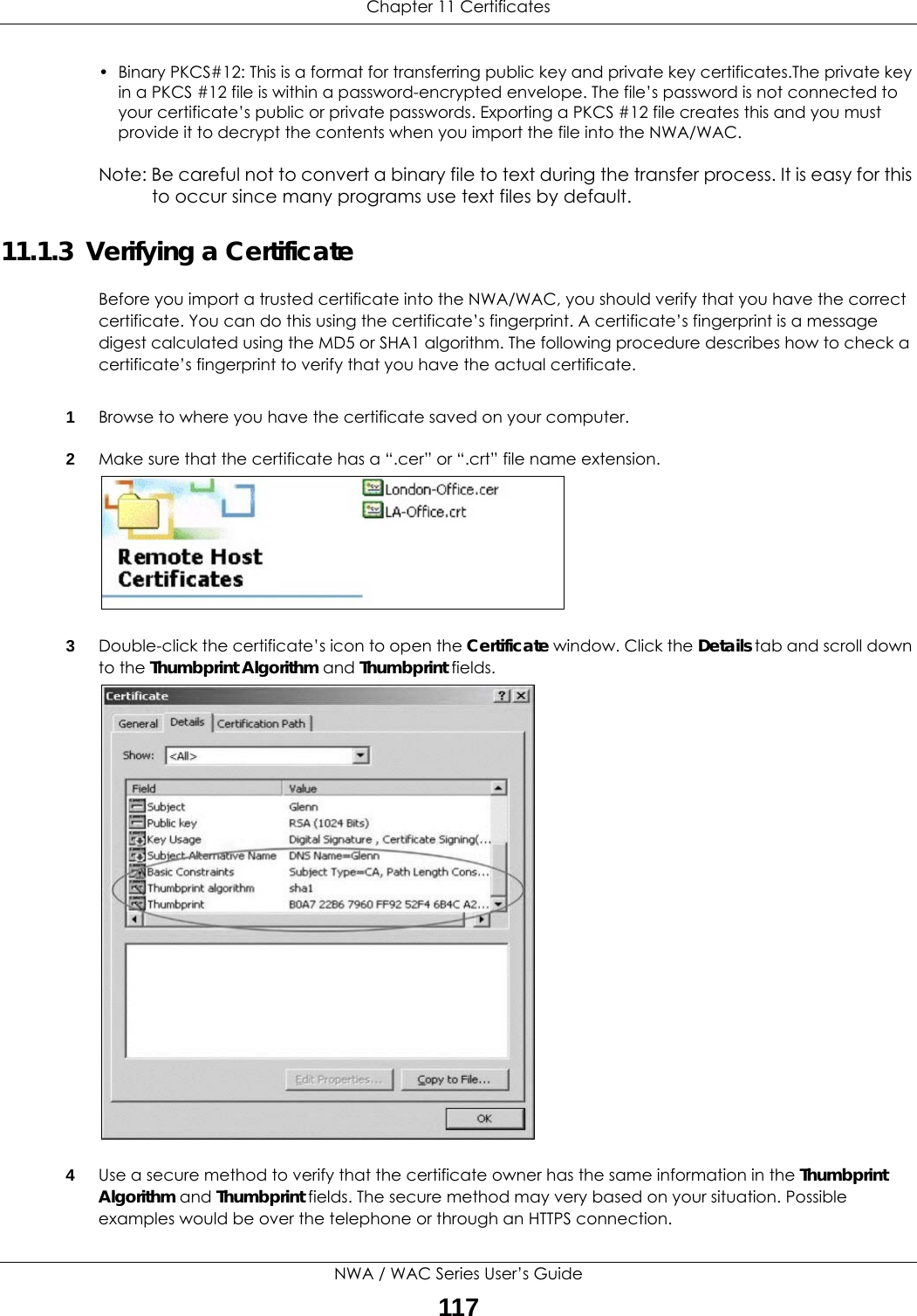Chapter 11 CertificatesNWA / WAC Series User’s Guide117• Binary PKCS#12: This is a format for transferring public key and private key certificates.The private key in a PKCS #12 file is within a password-encrypted envelope. The file’s password is not connected to your certificate’s public or private passwords. Exporting a PKCS #12 file creates this and you must provide it to decrypt the contents when you import the file into the NWA/WAC. Note: Be careful not to convert a binary file to text during the transfer process. It is easy for this to occur since many programs use text files by default. 11.1.3  Verifying a CertificateBefore you import a trusted certificate into the NWA/WAC, you should verify that you have the correct certificate. You can do this using the certificate’s fingerprint. A certificate’s fingerprint is a message digest calculated using the MD5 or SHA1 algorithm. The following procedure describes how to check a certificate’s fingerprint to verify that you have the actual certificate. 1Browse to where you have the certificate saved on your computer. 2Make sure that the certificate has a “.cer” or “.crt” file name extension.3Double-click the certificate’s icon to open the Certificate window. Click the Details tab and scroll down to the Thumbprint Algorithm and Thumbprint fields. 4Use a secure method to verify that the certificate owner has the same information in the Thumbprint Algorithm and Thumbprint fields. The secure method may very based on your situation. Possible examples would be over the telephone or through an HTTPS connection. 