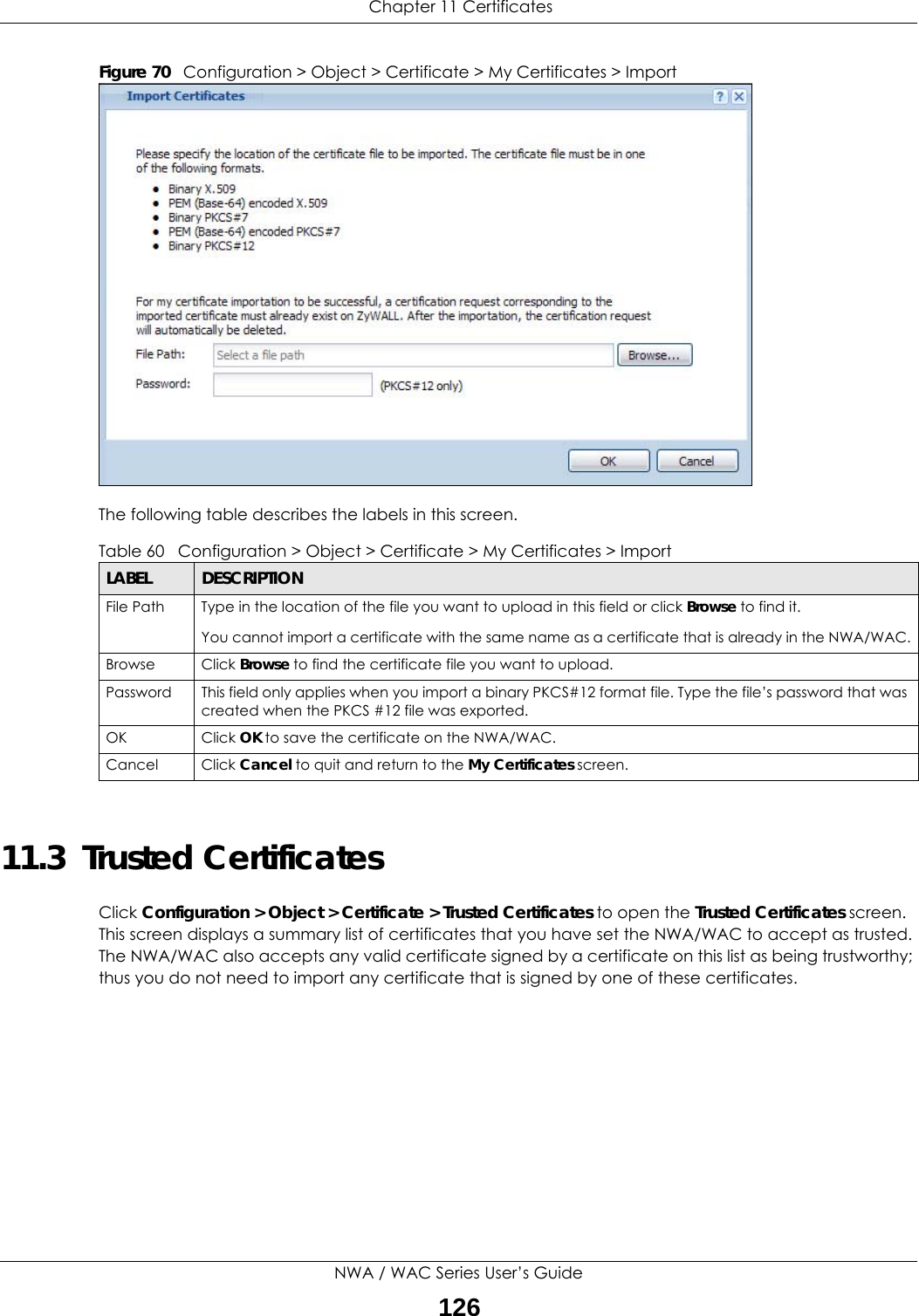  Chapter 11 CertificatesNWA / WAC Series User’s Guide126Figure 70   Configuration &gt; Object &gt; Certificate &gt; My Certificates &gt; ImportThe following table describes the labels in this screen.  11.3  Trusted CertificatesClick Configuration &gt; Object &gt; Certificate &gt; Trusted Certificates to open the Trusted Certificates screen. This screen displays a summary list of certificates that you have set the NWA/WAC to accept as trusted. The NWA/WAC also accepts any valid certificate signed by a certificate on this list as being trustworthy; thus you do not need to import any certificate that is signed by one of these certificates. Table 60   Configuration &gt; Object &gt; Certificate &gt; My Certificates &gt; ImportLABEL DESCRIPTIONFile Path  Type in the location of the file you want to upload in this field or click Browse to find it.You cannot import a certificate with the same name as a certificate that is already in the NWA/WAC.Browse Click Browse to find the certificate file you want to upload. Password This field only applies when you import a binary PKCS#12 format file. Type the file’s password that was created when the PKCS #12 file was exported. OK Click OK to save the certificate on the NWA/WAC.Cancel Click Cancel to quit and return to the My Certificates screen.