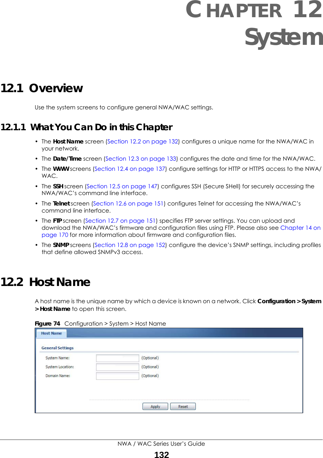 NWA / WAC Series User’s Guide132CHAPTER 12System12.1  OverviewUse the system screens to configure general NWA/WAC settings. 12.1.1  What You Can Do in this Chapter•The Host Name screen (Section 12.2 on page 132) configures a unique name for the NWA/WAC in your network.• The Date/Time screen (Section 12.3 on page 133) configures the date and time for the NWA/WAC.• The WWW screens (Section 12.4 on page 137) configure settings for HTTP or HTTPS access to the NWA/WAC. • The SSH screen (Section 12.5 on page 147) configures SSH (Secure SHell) for securely accessing the NWA/WAC’s command line interface. • The Telnet screen (Section 12.6 on page 151) configures Telnet for accessing the NWA/WAC’s command line interface. •The FTP screen (Section 12.7 on page 151) specifies FTP server settings. You can upload and download the NWA/WAC’s firmware and configuration files using FTP. Please also see Chapter 14 on page 170 for more information about firmware and configuration files.• The SNMP screens (Section 12.8 on page 152) configure the device’s SNMP settings, including profiles that define allowed SNMPv3 access.12.2  Host NameA host name is the unique name by which a device is known on a network. Click Configuration &gt; System &gt; Host Name to open this screen.Figure 74   Configuration &gt; System &gt; Host Name