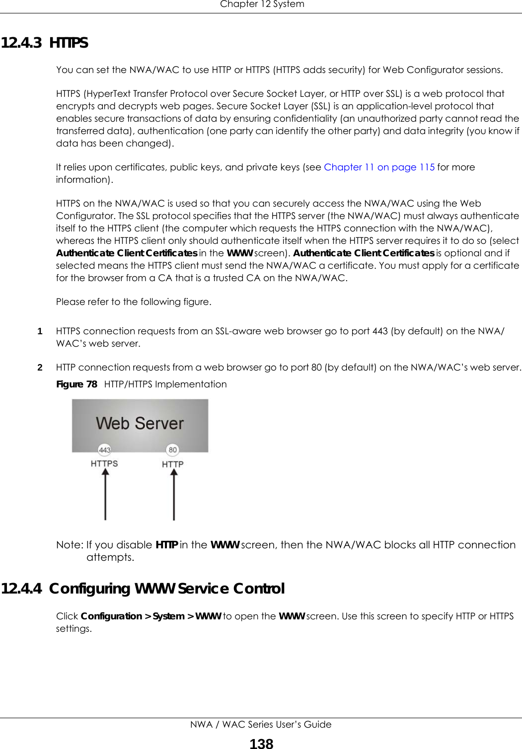  Chapter 12 SystemNWA / WAC Series User’s Guide13812.4.3  HTTPSYou can set the NWA/WAC to use HTTP or HTTPS (HTTPS adds security) for Web Configurator sessions. HTTPS (HyperText Transfer Protocol over Secure Socket Layer, or HTTP over SSL) is a web protocol that encrypts and decrypts web pages. Secure Socket Layer (SSL) is an application-level protocol that enables secure transactions of data by ensuring confidentiality (an unauthorized party cannot read the transferred data), authentication (one party can identify the other party) and data integrity (you know if data has been changed). It relies upon certificates, public keys, and private keys (see Chapter 11 on page 115 for more information).HTTPS on the NWA/WAC is used so that you can securely access the NWA/WAC using the Web Configurator. The SSL protocol specifies that the HTTPS server (the NWA/WAC) must always authenticate itself to the HTTPS client (the computer which requests the HTTPS connection with the NWA/WAC), whereas the HTTPS client only should authenticate itself when the HTTPS server requires it to do so (select Authenticate Client Certificates in the WWW screen). Authenticate Client Certificates is optional and if selected means the HTTPS client must send the NWA/WAC a certificate. You must apply for a certificate for the browser from a CA that is a trusted CA on the NWA/WAC.Please refer to the following figure.1HTTPS connection requests from an SSL-aware web browser go to port 443 (by default) on the NWA/WAC’s web server.2HTTP connection requests from a web browser go to port 80 (by default) on the NWA/WAC’s web server.Figure 78   HTTP/HTTPS ImplementationNote: If you disable HTTP in the WWW screen, then the NWA/WAC blocks all HTTP connection attempts.12.4.4  Configuring WWW Service ControlClick Configuration &gt; System &gt; WWW to open the WWW screen. Use this screen to specify HTTP or HTTPS settings. 
