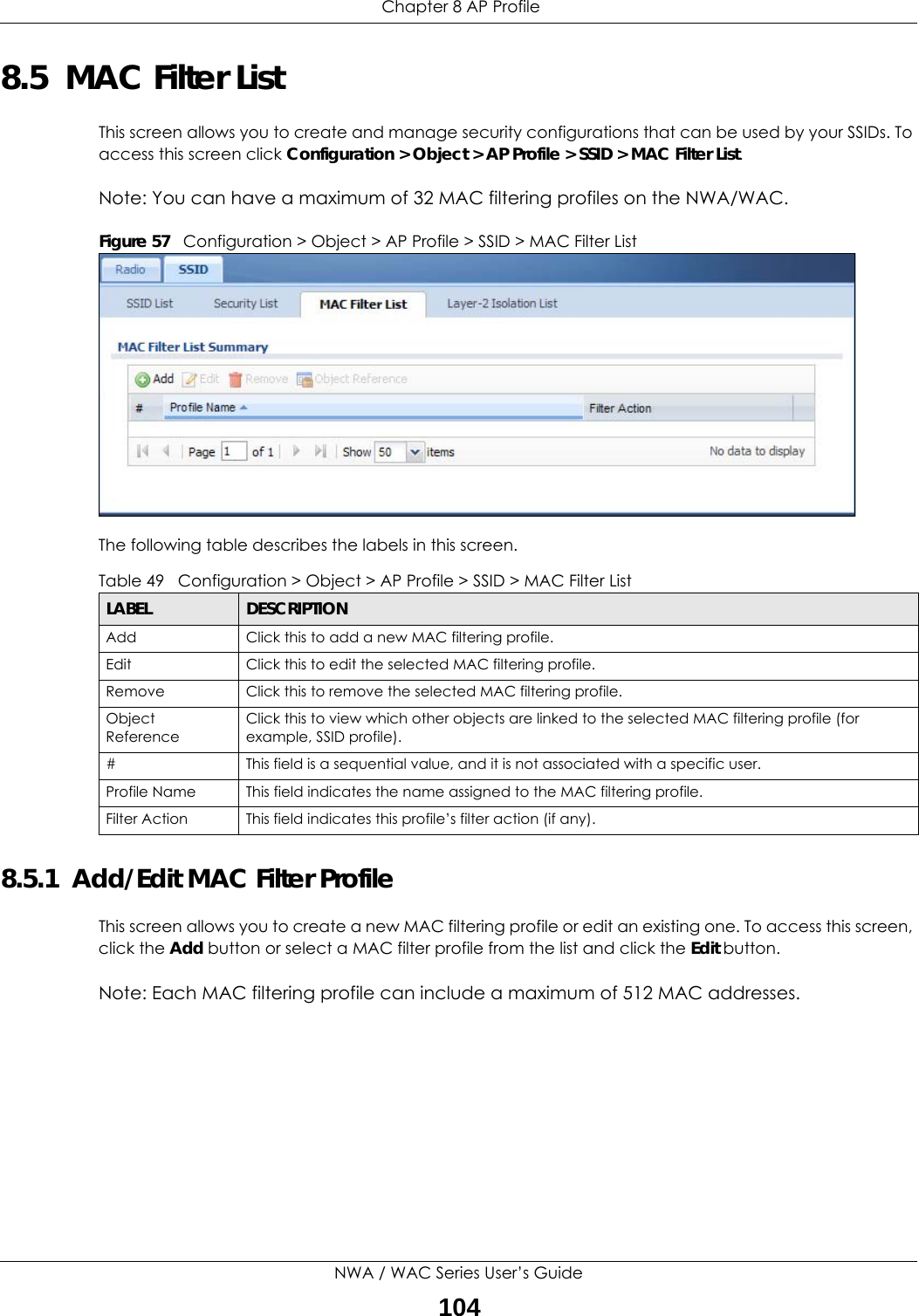  Chapter 8 AP ProfileNWA / WAC Series User’s Guide1048.5  MAC Filter ListThis screen allows you to create and manage security configurations that can be used by your SSIDs. To access this screen click Configuration &gt; Object &gt; AP Profile &gt; SSID &gt; MAC Filter List.Note: You can have a maximum of 32 MAC filtering profiles on the NWA/WAC.Figure 57   Configuration &gt; Object &gt; AP Profile &gt; SSID &gt; MAC Filter ListThe following table describes the labels in this screen.  8.5.1  Add/Edit MAC Filter ProfileThis screen allows you to create a new MAC filtering profile or edit an existing one. To access this screen, click the Add button or select a MAC filter profile from the list and click the Edit button.Note: Each MAC filtering profile can include a maximum of 512 MAC addresses.Table 49   Configuration &gt; Object &gt; AP Profile &gt; SSID &gt; MAC Filter ListLABEL DESCRIPTIONAdd Click this to add a new MAC filtering profile.Edit Click this to edit the selected MAC filtering profile.Remove Click this to remove the selected MAC filtering profile.Object ReferenceClick this to view which other objects are linked to the selected MAC filtering profile (for example, SSID profile).# This field is a sequential value, and it is not associated with a specific user.Profile Name This field indicates the name assigned to the MAC filtering profile.Filter Action This field indicates this profile’s filter action (if any).