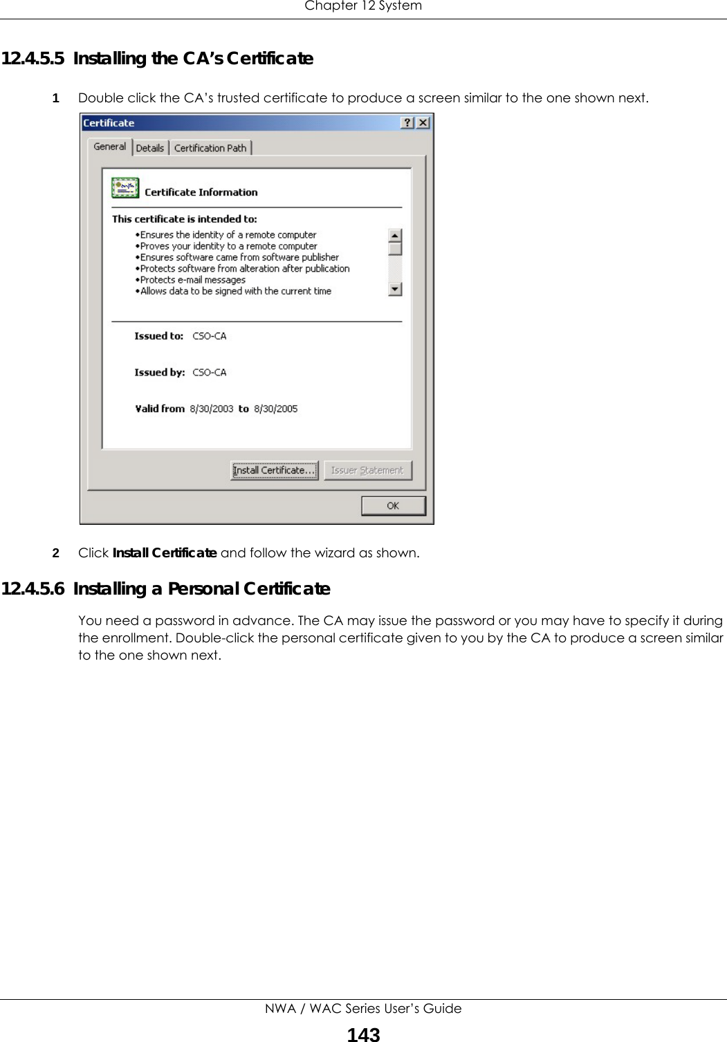 Chapter 12 SystemNWA / WAC Series User’s Guide14312.4.5.5  Installing the CA’s Certificate1Double click the CA’s trusted certificate to produce a screen similar to the one shown next.2Click Install Certificate and follow the wizard as shown.12.4.5.6  Installing a Personal CertificateYou need a password in advance. The CA may issue the password or you may have to specify it during the enrollment. Double-click the personal certificate given to you by the CA to produce a screen similar to the one shown next.