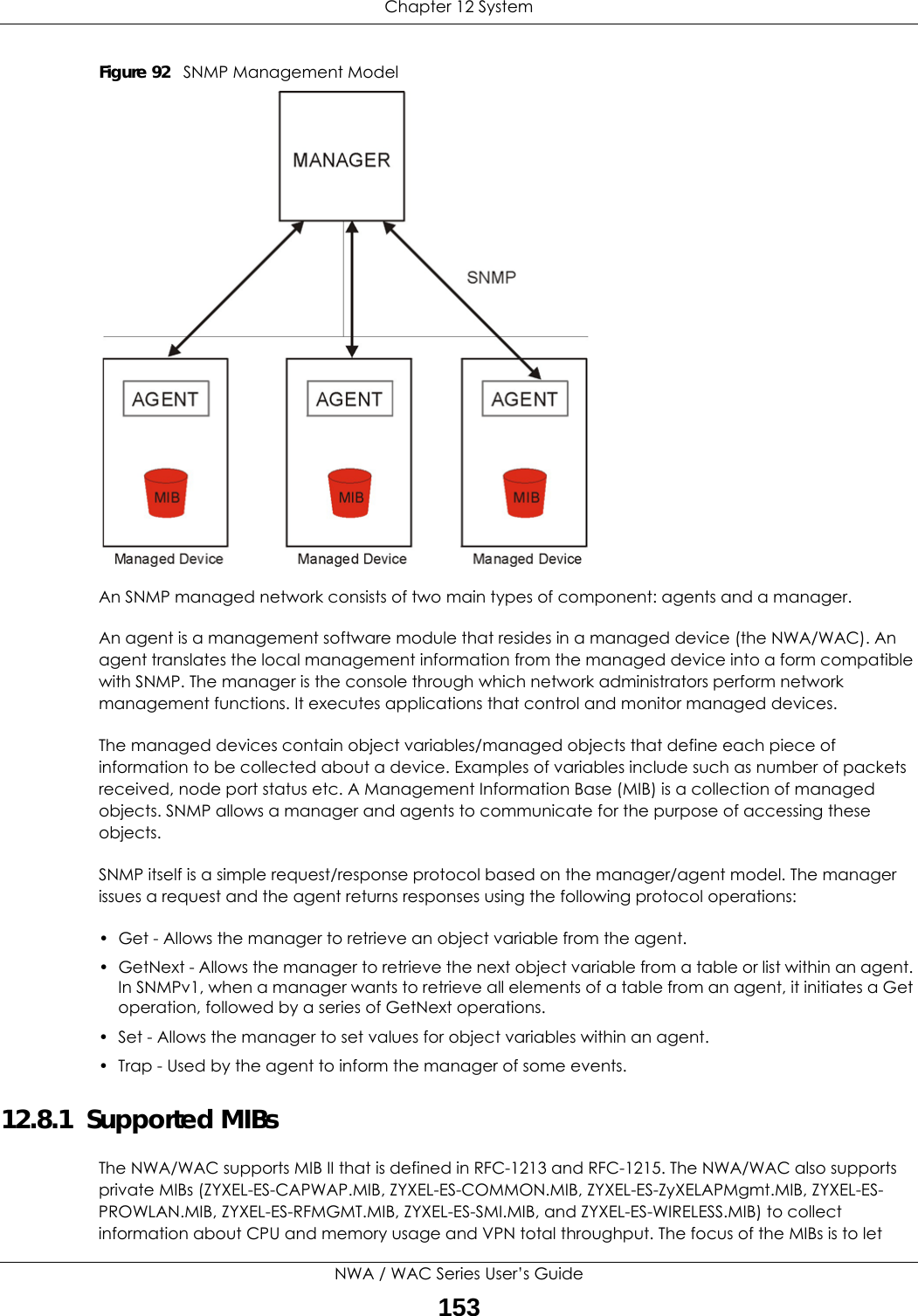Chapter 12 SystemNWA / WAC Series User’s Guide153Figure 92   SNMP Management ModelAn SNMP managed network consists of two main types of component: agents and a manager. An agent is a management software module that resides in a managed device (the NWA/WAC). An agent translates the local management information from the managed device into a form compatible with SNMP. The manager is the console through which network administrators perform network management functions. It executes applications that control and monitor managed devices. The managed devices contain object variables/managed objects that define each piece of information to be collected about a device. Examples of variables include such as number of packets received, node port status etc. A Management Information Base (MIB) is a collection of managed objects. SNMP allows a manager and agents to communicate for the purpose of accessing these objects.SNMP itself is a simple request/response protocol based on the manager/agent model. The manager issues a request and the agent returns responses using the following protocol operations:• Get - Allows the manager to retrieve an object variable from the agent. • GetNext - Allows the manager to retrieve the next object variable from a table or list within an agent. In SNMPv1, when a manager wants to retrieve all elements of a table from an agent, it initiates a Get operation, followed by a series of GetNext operations. • Set - Allows the manager to set values for object variables within an agent. • Trap - Used by the agent to inform the manager of some events.12.8.1  Supported MIBsThe NWA/WAC supports MIB II that is defined in RFC-1213 and RFC-1215. The NWA/WAC also supports private MIBs (ZYXEL-ES-CAPWAP.MIB, ZYXEL-ES-COMMON.MIB, ZYXEL-ES-ZyXELAPMgmt.MIB, ZYXEL-ES-PROWLAN.MIB, ZYXEL-ES-RFMGMT.MIB, ZYXEL-ES-SMI.MIB, and ZYXEL-ES-WIRELESS.MIB) to collect information about CPU and memory usage and VPN total throughput. The focus of the MIBs is to let 