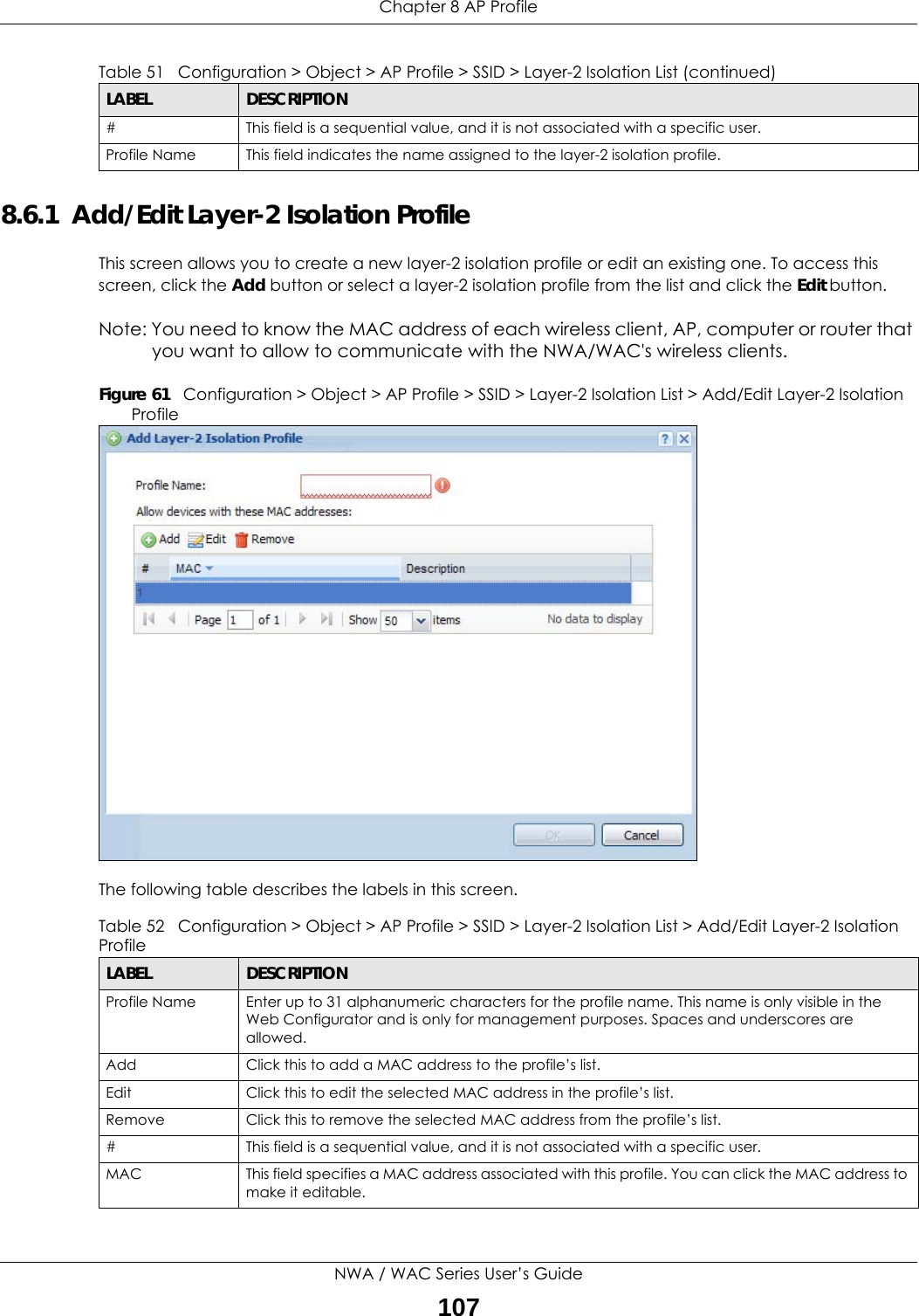 Chapter 8 AP ProfileNWA / WAC Series User’s Guide1078.6.1  Add/Edit Layer-2 Isolation ProfileThis screen allows you to create a new layer-2 isolation profile or edit an existing one. To access this screen, click the Add button or select a layer-2 isolation profile from the list and click the Edit button.Note: You need to know the MAC address of each wireless client, AP, computer or router that you want to allow to communicate with the NWA/WAC&apos;s wireless clients.Figure 61   Configuration &gt; Object &gt; AP Profile &gt; SSID &gt; Layer-2 Isolation List &gt; Add/Edit Layer-2 Isolation ProfileThe following table describes the labels in this screen.  # This field is a sequential value, and it is not associated with a specific user.Profile Name This field indicates the name assigned to the layer-2 isolation profile.Table 51   Configuration &gt; Object &gt; AP Profile &gt; SSID &gt; Layer-2 Isolation List (continued)LABEL DESCRIPTIONTable 52   Configuration &gt; Object &gt; AP Profile &gt; SSID &gt; Layer-2 Isolation List &gt; Add/Edit Layer-2 Isolation ProfileLABEL DESCRIPTIONProfile Name Enter up to 31 alphanumeric characters for the profile name. This name is only visible in the Web Configurator and is only for management purposes. Spaces and underscores are allowed.Add Click this to add a MAC address to the profile’s list.Edit Click this to edit the selected MAC address in the profile’s list.Remove Click this to remove the selected MAC address from the profile’s list.# This field is a sequential value, and it is not associated with a specific user.MAC This field specifies a MAC address associated with this profile. You can click the MAC address to make it editable.