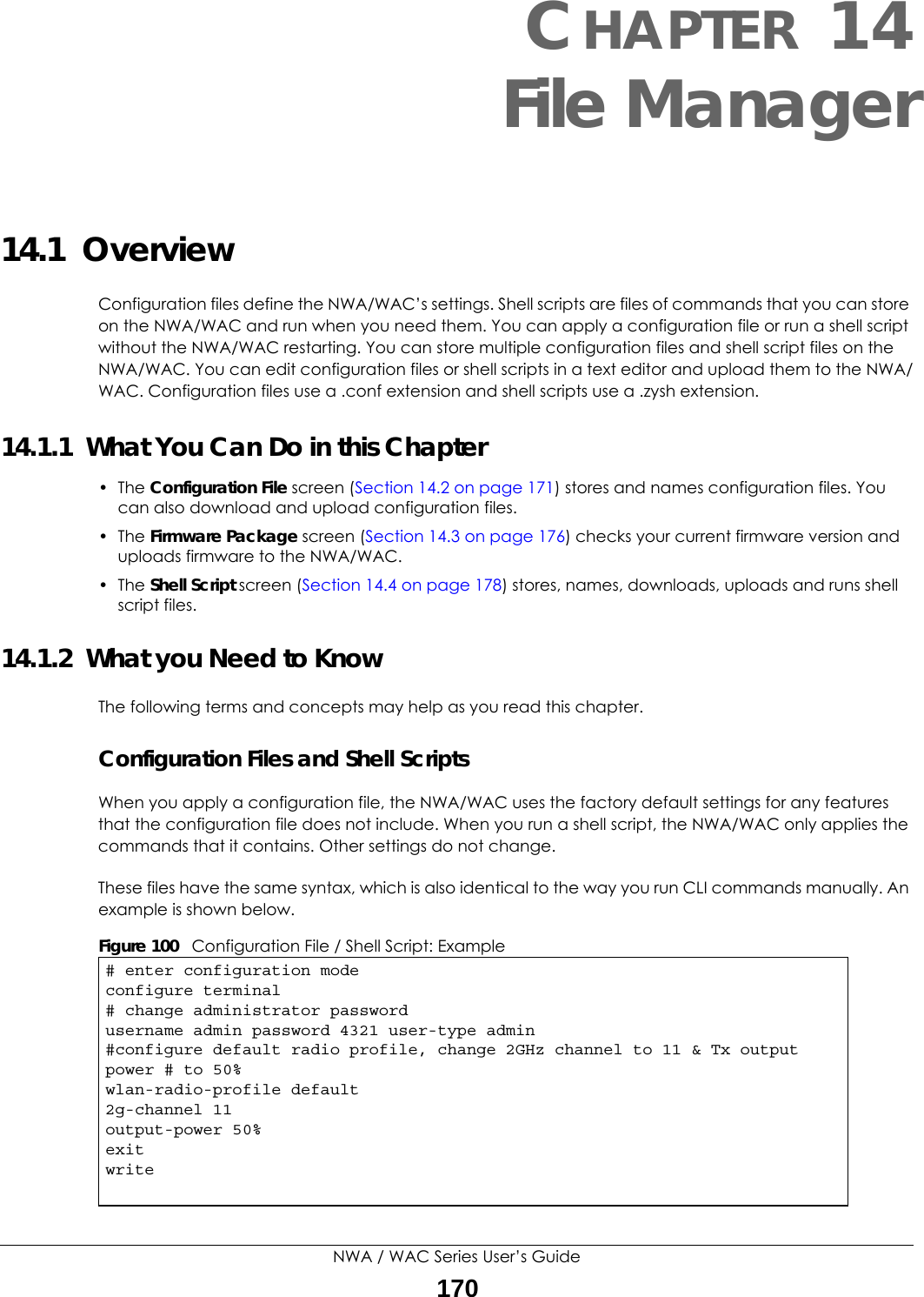 NWA / WAC Series User’s Guide170CHAPTER 14File Manager14.1  OverviewConfiguration files define the NWA/WAC’s settings. Shell scripts are files of commands that you can store on the NWA/WAC and run when you need them. You can apply a configuration file or run a shell script without the NWA/WAC restarting. You can store multiple configuration files and shell script files on the NWA/WAC. You can edit configuration files or shell scripts in a text editor and upload them to the NWA/WAC. Configuration files use a .conf extension and shell scripts use a .zysh extension.14.1.1  What You Can Do in this Chapter• The Configuration File screen (Section 14.2 on page 171) stores and names configuration files. You can also download and upload configuration files.• The Firmware Package screen (Section 14.3 on page 176) checks your current firmware version and uploads firmware to the NWA/WAC.• The Shell Script screen (Section 14.4 on page 178) stores, names, downloads, uploads and runs shell script files. 14.1.2  What you Need to KnowThe following terms and concepts may help as you read this chapter.Configuration Files and Shell ScriptsWhen you apply a configuration file, the NWA/WAC uses the factory default settings for any features that the configuration file does not include. When you run a shell script, the NWA/WAC only applies the commands that it contains. Other settings do not change.These files have the same syntax, which is also identical to the way you run CLI commands manually. An example is shown below.  Figure 100   Configuration File / Shell Script: Example# enter configuration modeconfigure terminal# change administrator passwordusername admin password 4321 user-type admin#configure default radio profile, change 2GHz channel to 11 &amp; Tx output power # to 50%wlan-radio-profile default2g-channel 11output-power 50%exitwrite