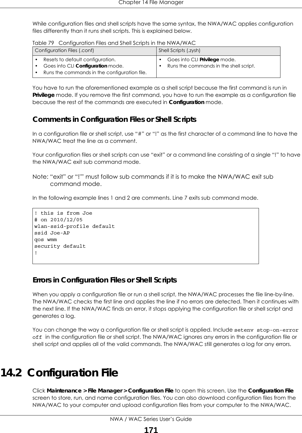 Chapter 14 File ManagerNWA / WAC Series User’s Guide171While configuration files and shell scripts have the same syntax, the NWA/WAC applies configuration files differently than it runs shell scripts. This is explained below.You have to run the aforementioned example as a shell script because the first command is run in Privilege mode. If you remove the first command, you have to run the example as a configuration file because the rest of the commands are executed in Configuration mode.Comments in Configuration Files or Shell ScriptsIn a configuration file or shell script, use “#” or “!” as the first character of a command line to have the NWA/WAC treat the line as a comment. Your configuration files or shell scripts can use “exit” or a command line consisting of a single “!” to have the NWA/WAC exit sub command mode.Note: “exit” or “!&apos;” must follow sub commands if it is to make the NWA/WAC exit sub command mode.In the following example lines 1 and 2 are comments. Line 7 exits sub command mode. Errors in Configuration Files or Shell ScriptsWhen you apply a configuration file or run a shell script, the NWA/WAC processes the file line-by-line. The NWA/WAC checks the first line and applies the line if no errors are detected. Then it continues with the next line. If the NWA/WAC finds an error, it stops applying the configuration file or shell script and generates a log. You can change the way a configuration file or shell script is applied. Include setenv stop-on-error off in the configuration file or shell script. The NWA/WAC ignores any errors in the configuration file or shell script and applies all of the valid commands. The NWA/WAC still generates a log for any errors. 14.2  Configuration FileClick Maintenance &gt; File Manager &gt; Configuration File to open this screen. Use the Configuration File screen to store, run, and name configuration files. You can also download configuration files from the NWA/WAC to your computer and upload configuration files from your computer to the NWA/WAC.Table 79   Configuration Files and Shell Scripts in the NWA/WACConfiguration Files (.conf) Shell Scripts (.zysh)• Resets to default configuration.•Goes into CLI Configuration mode.• Runs the commands in the configuration file.•Goes into CLI Privilege mode.• Runs the commands in the shell script.! this is from Joe# on 2010/12/05wlan-ssid-profile defaultssid Joe-APqos wmmsecurity default!