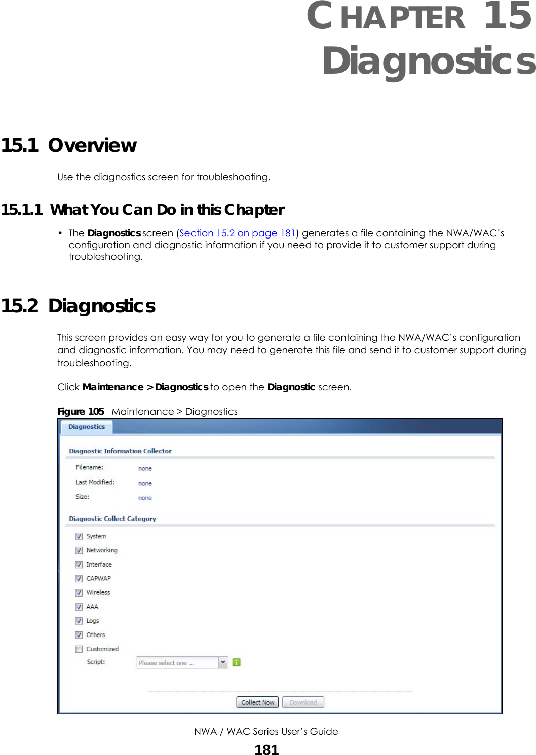 NWA / WAC Series User’s Guide181CHAPTER 15Diagnostics15.1  OverviewUse the diagnostics screen for troubleshooting. 15.1.1  What You Can Do in this Chapter• The Diagnostics screen (Section 15.2 on page 181) generates a file containing the NWA/WAC’s configuration and diagnostic information if you need to provide it to customer support during troubleshooting.15.2  Diagnostics This screen provides an easy way for you to generate a file containing the NWA/WAC’s configuration and diagnostic information. You may need to generate this file and send it to customer support during troubleshooting.Click Maintenance &gt; Diagnostics to open the Diagnostic screen. Figure 105   Maintenance &gt; Diagnostics  