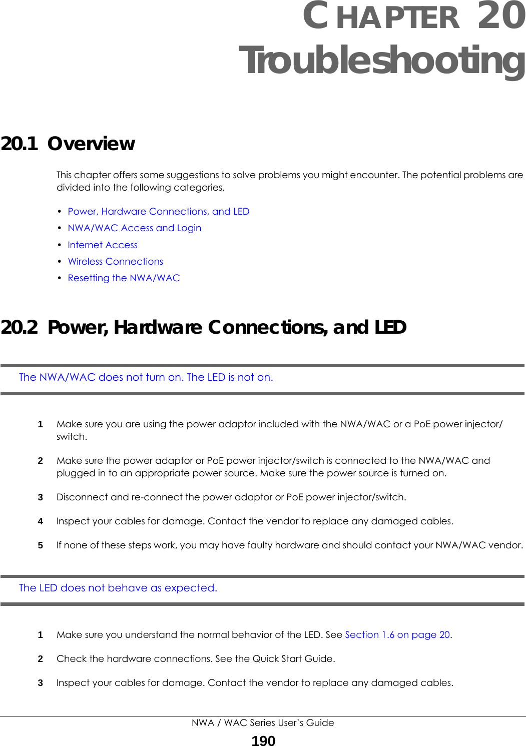 NWA / WAC Series User’s Guide190CHAPTER 20Troubleshooting20.1  OverviewThis chapter offers some suggestions to solve problems you might encounter. The potential problems are divided into the following categories.•Power, Hardware Connections, and LED•NWA/WAC Access and Login•Internet Access•Wireless Connections•Resetting the NWA/WAC20.2  Power, Hardware Connections, and LEDThe NWA/WAC does not turn on. The LED is not on.1Make sure you are using the power adaptor included with the NWA/WAC or a PoE power injector/switch.2Make sure the power adaptor or PoE power injector/switch is connected to the NWA/WAC and plugged in to an appropriate power source. Make sure the power source is turned on.3Disconnect and re-connect the power adaptor or PoE power injector/switch.4Inspect your cables for damage. Contact the vendor to replace any damaged cables.5If none of these steps work, you may have faulty hardware and should contact your NWA/WAC vendor. The LED does not behave as expected.1Make sure you understand the normal behavior of the LED. See Section 1.6 on page 20.2Check the hardware connections. See the Quick Start Guide.3Inspect your cables for damage. Contact the vendor to replace any damaged cables.