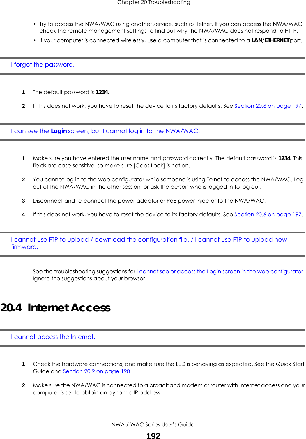  Chapter 20 TroubleshootingNWA / WAC Series User’s Guide192• Try to access the NWA/WAC using another service, such as Telnet. If you can access the NWA/WAC, check the remote management settings to find out why the NWA/WAC does not respond to HTTP. • If your computer is connected wirelessly, use a computer that is connected to a LAN/ETHERNET port.I forgot the password.1The default password is 1234.2If this does not work, you have to reset the device to its factory defaults. See Section 20.6 on page 197.I can see the Login screen, but I cannot log in to the NWA/WAC.1Make sure you have entered the user name and password correctly. The default password is 1234. This fields are case-sensitive, so make sure [Caps Lock] is not on.2You cannot log in to the web configurator while someone is using Telnet to access the NWA/WAC. Log out of the NWA/WAC in the other session, or ask the person who is logged in to log out.3Disconnect and re-connect the power adaptor or PoE power injector to the NWA/WAC. 4If this does not work, you have to reset the device to its factory defaults. See Section 20.6 on page 197.I cannot use FTP to upload / download the configuration file. / I cannot use FTP to upload new firmware. See the troubleshooting suggestions for I cannot see or access the Login screen in the web configurator. Ignore the suggestions about your browser.20.4  Internet AccessI cannot access the Internet.1Check the hardware connections, and make sure the LED is behaving as expected. See the Quick Start Guide and Section 20.2 on page 190.2Make sure the NWA/WAC is connected to a broadband modem or router with Internet access and your computer is set to obtain an dynamic IP address.