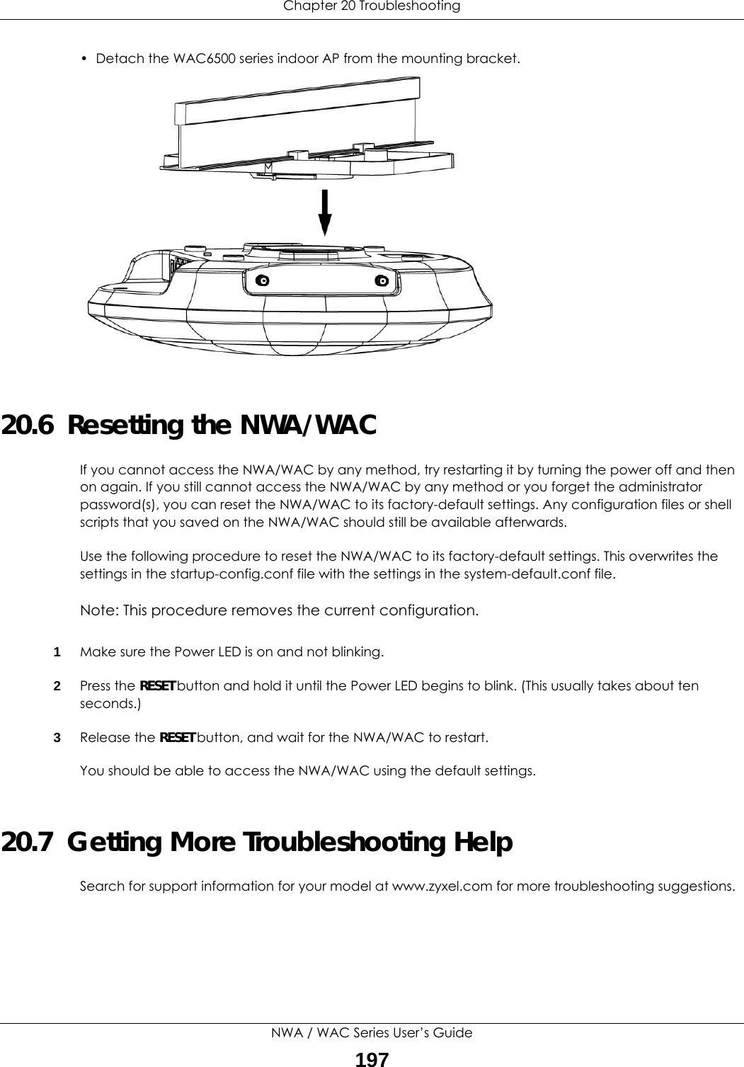 Chapter 20 TroubleshootingNWA / WAC Series User’s Guide197• Detach the WAC6500 series indoor AP from the mounting bracket.20.6  Resetting the NWA/WACIf you cannot access the NWA/WAC by any method, try restarting it by turning the power off and then on again. If you still cannot access the NWA/WAC by any method or you forget the administrator password(s), you can reset the NWA/WAC to its factory-default settings. Any configuration files or shell scripts that you saved on the NWA/WAC should still be available afterwards.Use the following procedure to reset the NWA/WAC to its factory-default settings. This overwrites the settings in the startup-config.conf file with the settings in the system-default.conf file. Note: This procedure removes the current configuration. 1Make sure the Power LED is on and not blinking.2Press the RESET button and hold it until the Power LED begins to blink. (This usually takes about ten seconds.)3Release the RESET button, and wait for the NWA/WAC to restart.You should be able to access the NWA/WAC using the default settings.20.7  Getting More Troubleshooting HelpSearch for support information for your model at www.zyxel.com for more troubleshooting suggestions.