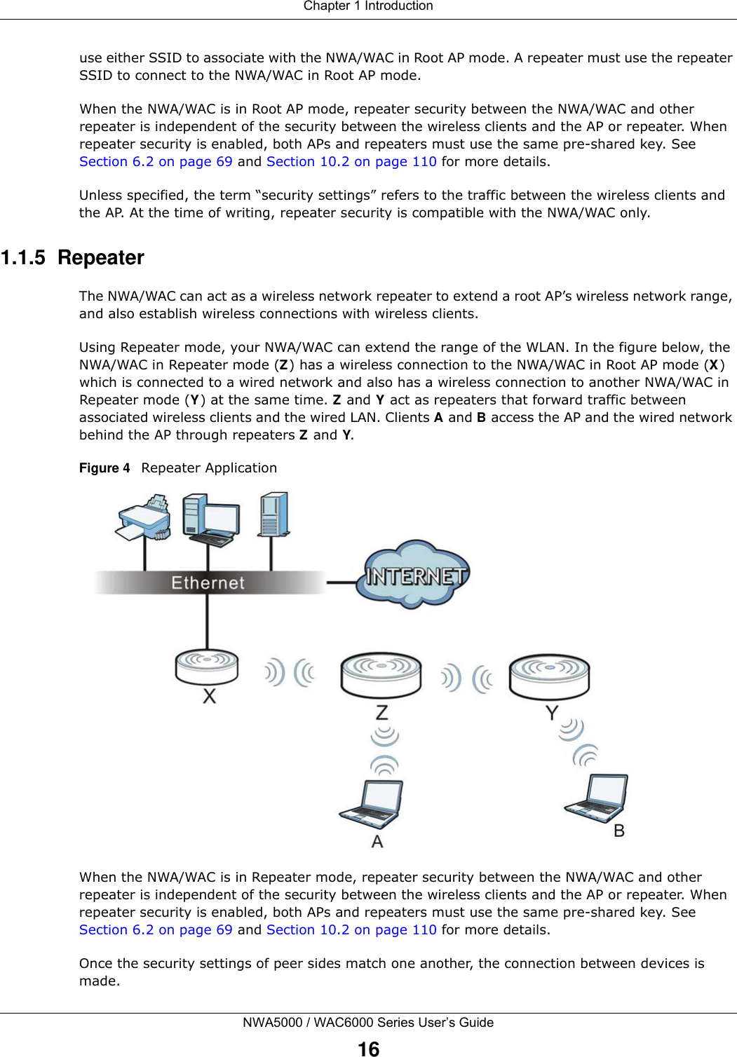 Chapter 1 IntroductionNWA5000 / WAC6000 Series User’s Guide16use either SSID to associate with the NWA/WAC in Root AP mode. A repeater must use the repeater SSID to connect to the NWA/WAC in Root AP mode.When the NWA/WAC is in Root AP mode, repeater security between the NWA/WAC and other repeater is independent of the security between the wireless clients and the AP or repeater. When repeater security is enabled, both APs and repeaters must use the same pre-shared key. See Section 6.2 on page 69 and Section 10.2 on page 110 for more details.Unless specified, the term “security settings” refers to the traffic between the wireless clients and the AP. At the time of writing, repeater security is compatible with the NWA/WAC only. 1.1.5  RepeaterThe NWA/WAC can act as a wireless network repeater to extend a root AP’s wireless network range, and also establish wireless connections with wireless clients. Using Repeater mode, your NWA/WAC can extend the range of the WLAN. In the figure below, the NWA/WAC in Repeater mode (Z) has a wireless connection to the NWA/WAC in Root AP mode (X) which is connected to a wired network and also has a wireless connection to another NWA/WAC in Repeater mode (Y) at the same time. Z and Y act as repeaters that forward traffic between associated wireless clients and the wired LAN. Clients A and B access the AP and the wired network behind the AP through repeaters Z and Y.Figure 4   Repeater ApplicationWhen the NWA/WAC is in Repeater mode, repeater security between the NWA/WAC and other repeater is independent of the security between the wireless clients and the AP or repeater. When repeater security is enabled, both APs and repeaters must use the same pre-shared key. See Section 6.2 on page 69 and Section 10.2 on page 110 for more details. Once the security settings of peer sides match one another, the connection between devices is made.
