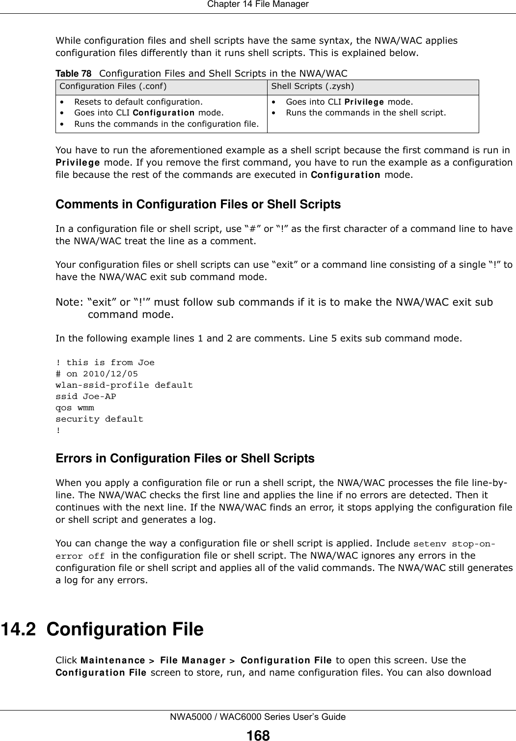Chapter 14 File ManagerNWA5000 / WAC6000 Series User’s Guide168While configuration files and shell scripts have the same syntax, the NWA/WAC applies configuration files differently than it runs shell scripts. This is explained below.You have to run the aforementioned example as a shell script because the first command is run in Pr iv ilege mode. If you remove the first command, you have to run the example as a configuration file because the rest of the commands are executed in Con fig ura t ion mode.Comments in Configuration Files or Shell ScriptsIn a configuration file or shell script, use “#” or “!” as the first character of a command line to have the NWA/WAC treat the line as a comment. Your configuration files or shell scripts can use “exit” or a command line consisting of a single “!” to have the NWA/WAC exit sub command mode.Note: “exit” or “!&apos;” must follow sub commands if it is to make the NWA/WAC exit sub command mode.In the following example lines 1 and 2 are comments. Line 5 exits sub command mode. ! this is from Joe# on 2010/12/05wlan-ssid-profile defaultssid Joe-APqos wmmsecurity default!Errors in Configuration Files or Shell ScriptsWhen you apply a configuration file or run a shell script, the NWA/WAC processes the file line-by-line. The NWA/WAC checks the first line and applies the line if no errors are detected. Then it continues with the next line. If the NWA/WAC finds an error, it stops applying the configuration file or shell script and generates a log. You can change the way a configuration file or shell script is applied. Include setenv stop-on-error off in the configuration file or shell script. The NWA/WAC ignores any errors in the configuration file or shell script and applies all of the valid commands. The NWA/WAC still generates a log for any errors. 14.2  Configuration FileClick M ainte nan ce  &gt;  File Man ager  &gt;  Configura tion  File to open this screen. Use the Configur at ion File screen to store, run, and name configuration files. You can also download Table 78   Configuration Files and Shell Scripts in the NWA/WACConfiguration Files (.conf) Shell Scripts (.zysh)• Resets to default configuration.•Goes into CLI Co nf ig ura t io n mode.• Runs the commands in the configuration file.•Goes into CLI Pr ivilege mode.• Runs the commands in the shell script.