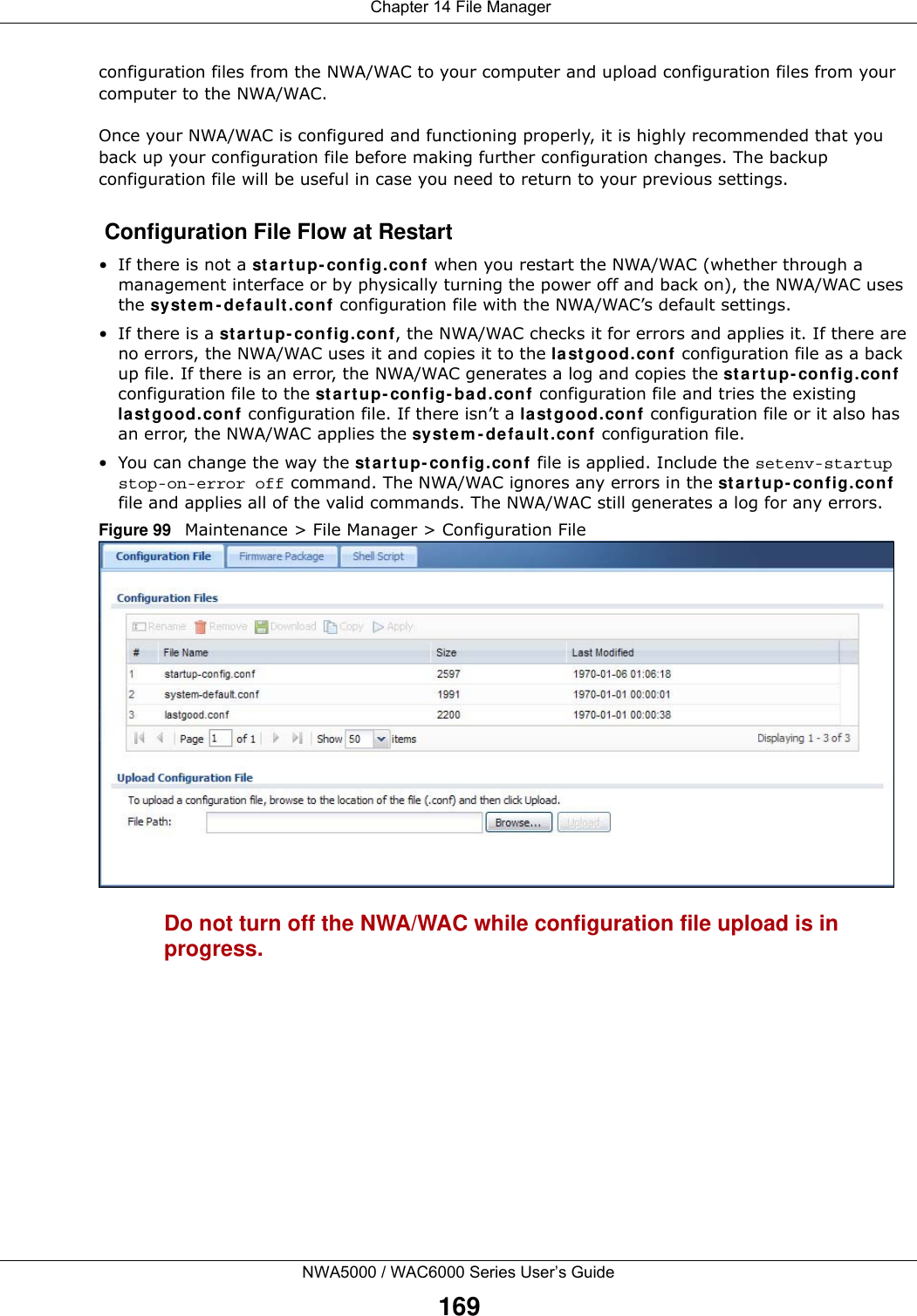  Chapter 14 File ManagerNWA5000 / WAC6000 Series User’s Guide169configuration files from the NWA/WAC to your computer and upload configuration files from your computer to the NWA/WAC.Once your NWA/WAC is configured and functioning properly, it is highly recommended that you back up your configuration file before making further configuration changes. The backup configuration file will be useful in case you need to return to your previous settings. Configuration File Flow at Restart• If there is not a st ar t up- config.conf when you restart the NWA/WAC (whether through a management interface or by physically turning the power off and back on), the NWA/WAC uses the sy st e m - d efa ult . conf configuration file with the NWA/WAC’s default settings.•If there is a st a r t up- config .co nf, the NWA/WAC checks it for errors and applies it. If there are no errors, the NWA/WAC uses it and copies it to the la st g ood.con f configuration file as a back up file. If there is an error, the NWA/WAC generates a log and copies the st a rt up- config.con f configuration file to the st a r t up- config - ba d.con f configuration file and tries the existing la st g ood.conf configuration file. If there isn’t a last g ood.con f configuration file or it also has an error, the NWA/WAC applies the sy st e m - d efa ult . conf configuration file.• You can change the way the st a rt up- config .conf  file is applied. Include the setenv-startup stop-on-error off command. The NWA/WAC ignores any errors in the st a r t u p- config .conf file and applies all of the valid commands. The NWA/WAC still generates a log for any errors. Figure 99   Maintenance &gt; File Manager &gt; Configuration File Do not turn off the NWA/WAC while configuration file upload is in progress.