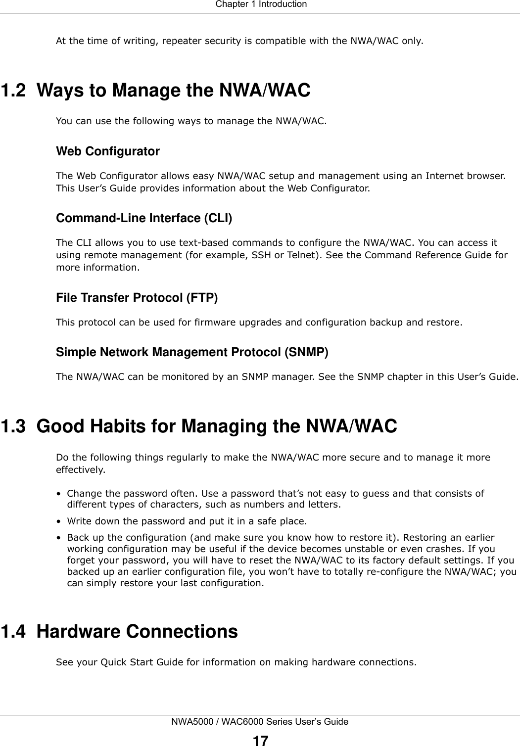  Chapter 1 IntroductionNWA5000 / WAC6000 Series User’s Guide17At the time of writing, repeater security is compatible with the NWA/WAC only. 1.2  Ways to Manage the NWA/WACYou can use the following ways to manage the NWA/WAC.Web ConfiguratorThe Web Configurator allows easy NWA/WAC setup and management using an Internet browser. This User’s Guide provides information about the Web Configurator.Command-Line Interface (CLI)The CLI allows you to use text-based commands to configure the NWA/WAC. You can access it using remote management (for example, SSH or Telnet). See the Command Reference Guide for more information.File Transfer Protocol (FTP)This protocol can be used for firmware upgrades and configuration backup and restore.Simple Network Management Protocol (SNMP)The NWA/WAC can be monitored by an SNMP manager. See the SNMP chapter in this User’s Guide.1.3  Good Habits for Managing the NWA/WACDo the following things regularly to make the NWA/WAC more secure and to manage it more effectively.• Change the password often. Use a password that’s not easy to guess and that consists of different types of characters, such as numbers and letters.• Write down the password and put it in a safe place.• Back up the configuration (and make sure you know how to restore it). Restoring an earlier working configuration may be useful if the device becomes unstable or even crashes. If you forget your password, you will have to reset the NWA/WAC to its factory default settings. If you backed up an earlier configuration file, you won’t have to totally re-configure the NWA/WAC; you can simply restore your last configuration.1.4  Hardware ConnectionsSee your Quick Start Guide for information on making hardware connections.