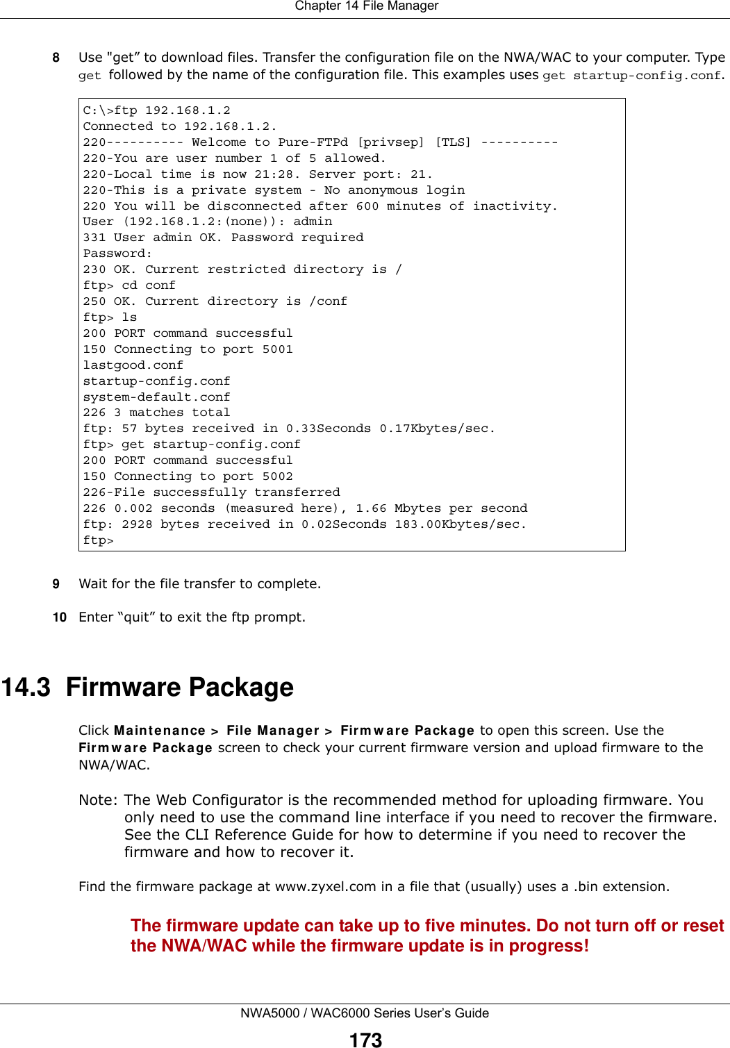  Chapter 14 File ManagerNWA5000 / WAC6000 Series User’s Guide1738Use &quot;get” to download files. Transfer the configuration file on the NWA/WAC to your computer. Type get followed by the name of the configuration file. This examples uses get startup-config.conf. 9Wait for the file transfer to complete.10 Enter “quit” to exit the ftp prompt.14.3  Firmware Package Click M ainte nance  &gt;  File M ana ger &gt;  Firm w are  Packa ge to open this screen. Use the Fir m w a re Pa cka ge screen to check your current firmware version and upload firmware to the NWA/WAC.Note: The Web Configurator is the recommended method for uploading firmware. You only need to use the command line interface if you need to recover the firmware. See the CLI Reference Guide for how to determine if you need to recover the firmware and how to recover it.Find the firmware package at www.zyxel.com in a file that (usually) uses a .bin extension. The firmware update can take up to five minutes. Do not turn off or reset the NWA/WAC while the firmware update is in progress!C:\&gt;ftp 192.168.1.2Connected to 192.168.1.2.220---------- Welcome to Pure-FTPd [privsep] [TLS] ----------220-You are user number 1 of 5 allowed.220-Local time is now 21:28. Server port: 21.220-This is a private system - No anonymous login220 You will be disconnected after 600 minutes of inactivity.User (192.168.1.2:(none)): admin331 User admin OK. Password requiredPassword:230 OK. Current restricted directory is /ftp&gt; cd conf250 OK. Current directory is /confftp&gt; ls200 PORT command successful150 Connecting to port 5001lastgood.confstartup-config.confsystem-default.conf226 3 matches totalftp: 57 bytes received in 0.33Seconds 0.17Kbytes/sec.ftp&gt; get startup-config.conf200 PORT command successful150 Connecting to port 5002226-File successfully transferred226 0.002 seconds (measured here), 1.66 Mbytes per secondftp: 2928 bytes received in 0.02Seconds 183.00Kbytes/sec.ftp&gt;