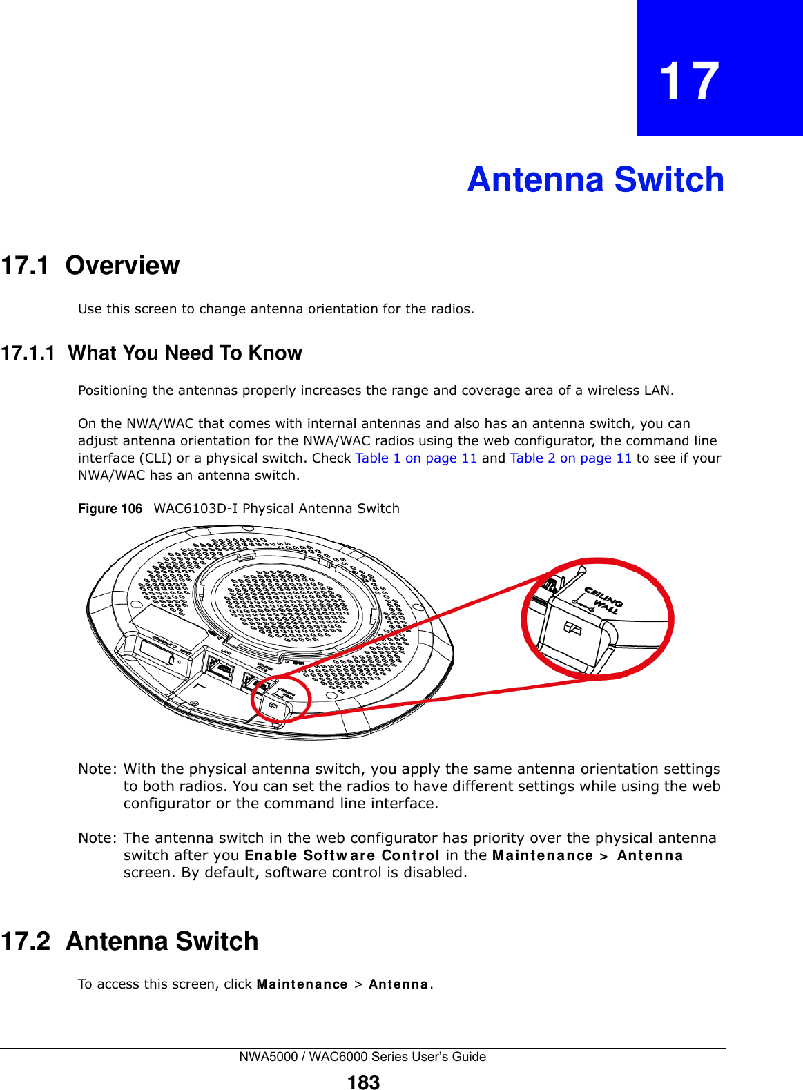 NWA5000 / WAC6000 Series User’s Guide183CHAPTER   17Antenna Switch17.1  OverviewUse this screen to change antenna orientation for the radios.17.1.1  What You Need To KnowPositioning the antennas properly increases the range and coverage area of a wireless LAN.On the NWA/WAC that comes with internal antennas and also has an antenna switch, you can adjust antenna orientation for the NWA/WAC radios using the web configurator, the command line interface (CLI) or a physical switch. Check Table 1 on page 11 and Table 2 on page 11 to see if your NWA/WAC has an antenna switch.Figure 106   WAC6103D-I Physical Antenna Switch Note: With the physical antenna switch, you apply the same antenna orientation settings to both radios. You can set the radios to have different settings while using the web configurator or the command line interface.Note: The antenna switch in the web configurator has priority over the physical antenna switch after you Ena ble Soft w ar e Cont rol in the Ma int e nance &gt;  Ant en na  screen. By default, software control is disabled.17.2  Antenna SwitchTo access this screen, click M a in t e na nce  &gt; An t e n na .