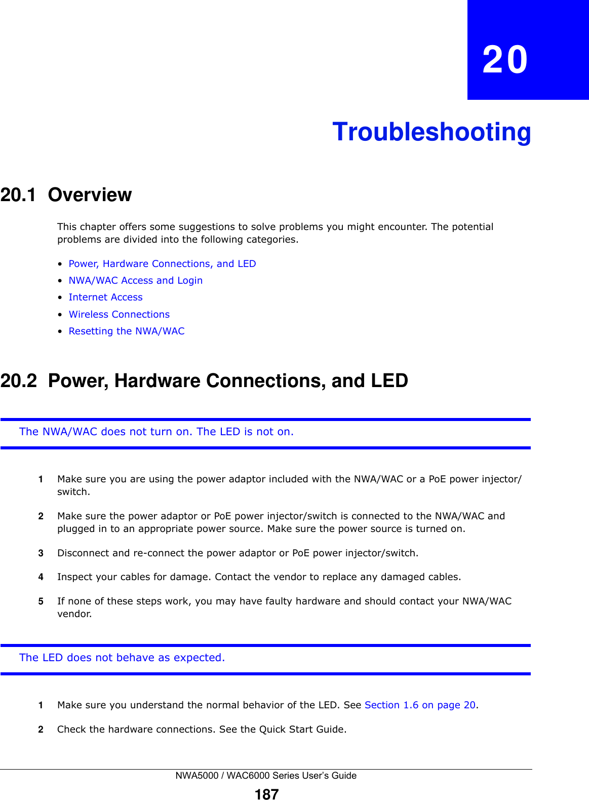 NWA5000 / WAC6000 Series User’s Guide187CHAPTER   20Troubleshooting20.1  OverviewThis chapter offers some suggestions to solve problems you might encounter. The potential problems are divided into the following categories.•Power, Hardware Connections, and LED•NWA/WAC Access and Login•Internet Access•Wireless Connections•Resetting the NWA/WAC20.2  Power, Hardware Connections, and LEDThe NWA/WAC does not turn on. The LED is not on.1Make sure you are using the power adaptor included with the NWA/WAC or a PoE power injector/switch.2Make sure the power adaptor or PoE power injector/switch is connected to the NWA/WAC and plugged in to an appropriate power source. Make sure the power source is turned on.3Disconnect and re-connect the power adaptor or PoE power injector/switch.4Inspect your cables for damage. Contact the vendor to replace any damaged cables.5If none of these steps work, you may have faulty hardware and should contact your NWA/WAC vendor. The LED does not behave as expected.1Make sure you understand the normal behavior of the LED. See Section 1.6 on page 20.2Check the hardware connections. See the Quick Start Guide.