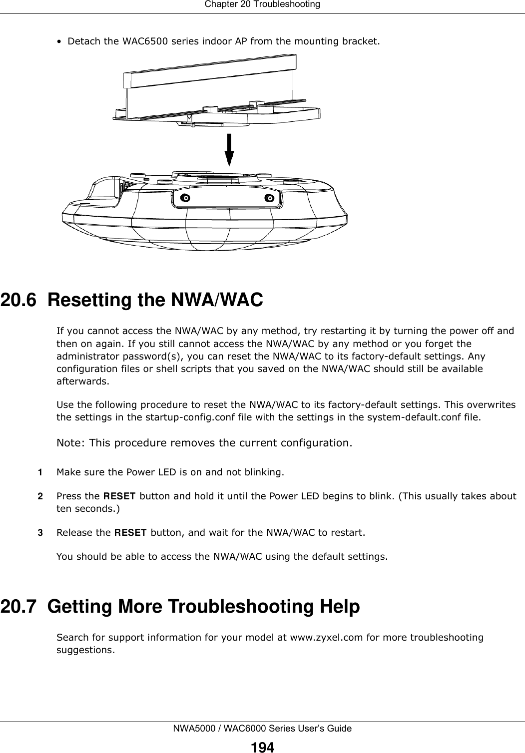 Chapter 20 TroubleshootingNWA5000 / WAC6000 Series User’s Guide194• Detach the WAC6500 series indoor AP from the mounting bracket.20.6  Resetting the NWA/WACIf you cannot access the NWA/WAC by any method, try restarting it by turning the power off and then on again. If you still cannot access the NWA/WAC by any method or you forget the administrator password(s), you can reset the NWA/WAC to its factory-default settings. Any configuration files or shell scripts that you saved on the NWA/WAC should still be available afterwards.Use the following procedure to reset the NWA/WAC to its factory-default settings. This overwrites the settings in the startup-config.conf file with the settings in the system-default.conf file. Note: This procedure removes the current configuration. 1Make sure the Power LED is on and not blinking.2Press the RESET button and hold it until the Power LED begins to blink. (This usually takes about ten seconds.)3Release the RESET button, and wait for the NWA/WAC to restart.You should be able to access the NWA/WAC using the default settings.20.7  Getting More Troubleshooting HelpSearch for support information for your model at www.zyxel.com for more troubleshooting suggestions.