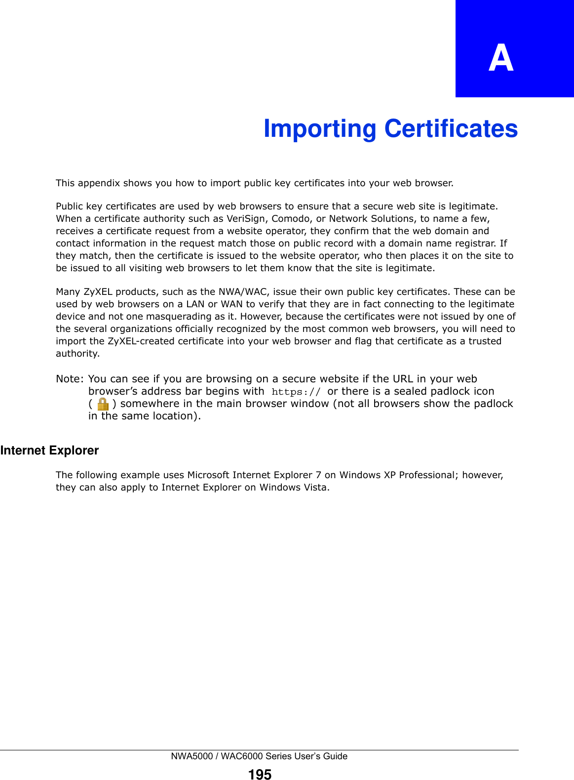 NWA5000 / WAC6000 Series User’s Guide195APPENDIX   AImporting CertificatesThis appendix shows you how to import public key certificates into your web browser. Public key certificates are used by web browsers to ensure that a secure web site is legitimate. When a certificate authority such as VeriSign, Comodo, or Network Solutions, to name a few, receives a certificate request from a website operator, they confirm that the web domain and contact information in the request match those on public record with a domain name registrar. If they match, then the certificate is issued to the website operator, who then places it on the site to be issued to all visiting web browsers to let them know that the site is legitimate.Many ZyXEL products, such as the NWA/WAC, issue their own public key certificates. These can be used by web browsers on a LAN or WAN to verify that they are in fact connecting to the legitimate device and not one masquerading as it. However, because the certificates were not issued by one of the several organizations officially recognized by the most common web browsers, you will need to import the ZyXEL-created certificate into your web browser and flag that certificate as a trusted authority.Note: You can see if you are browsing on a secure website if the URL in your web browser’s address bar begins with  https:// or there is a sealed padlock icon ( ) somewhere in the main browser window (not all browsers show the padlock in the same location).Internet ExplorerThe following example uses Microsoft Internet Explorer 7 on Windows XP Professional; however, they can also apply to Internet Explorer on Windows Vista.