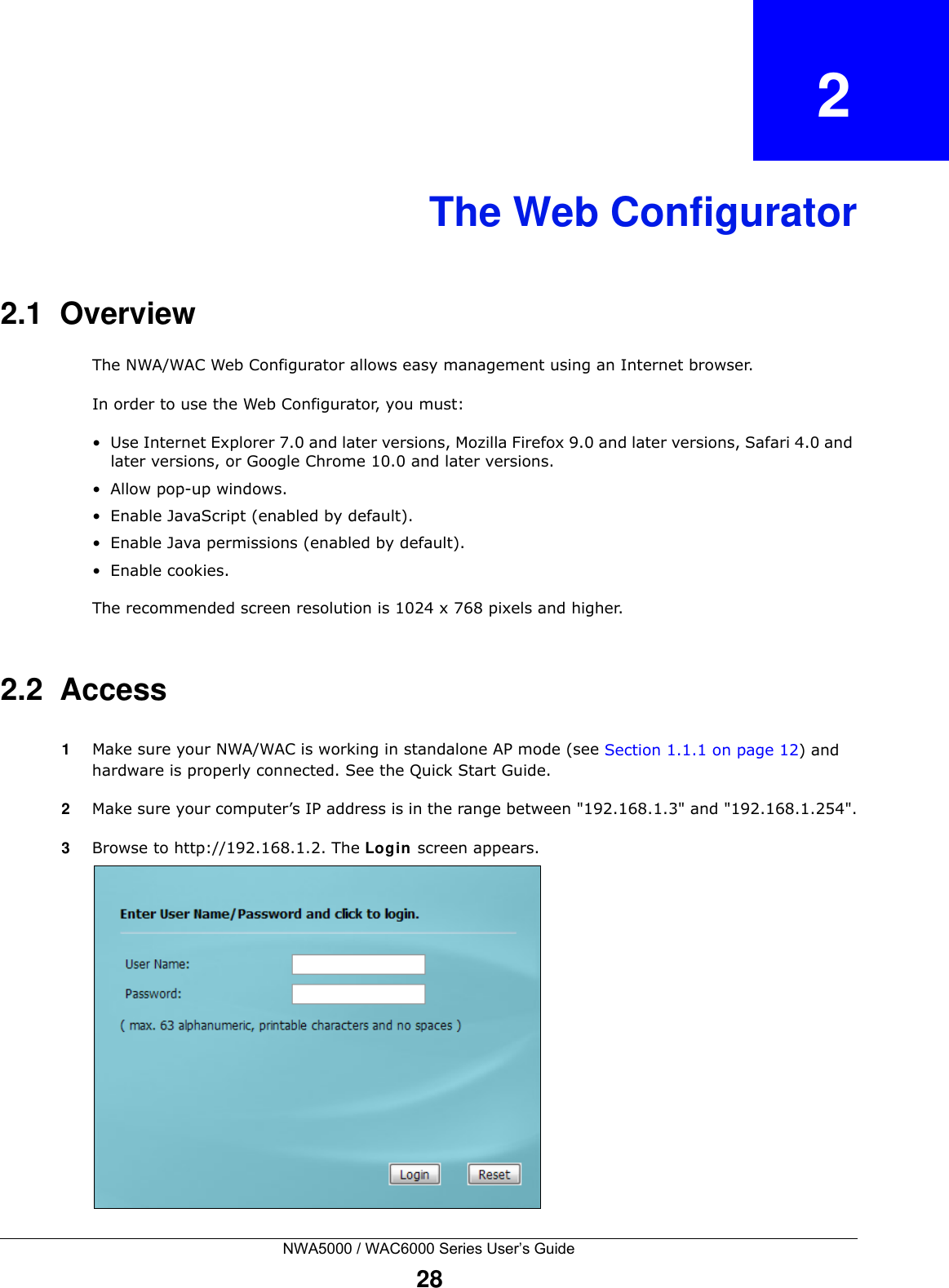 NWA5000 / WAC6000 Series User’s Guide28CHAPTER   2The Web Configurator2.1  OverviewThe NWA/WAC Web Configurator allows easy management using an Internet browser. In order to use the Web Configurator, you must:• Use Internet Explorer 7.0 and later versions, Mozilla Firefox 9.0 and later versions, Safari 4.0 and later versions, or Google Chrome 10.0 and later versions.• Allow pop-up windows.• Enable JavaScript (enabled by default).• Enable Java permissions (enabled by default).• Enable cookies.The recommended screen resolution is 1024 x 768 pixels and higher.2.2  Access1Make sure your NWA/WAC is working in standalone AP mode (see Section 1.1.1 on page 12) and hardware is properly connected. See the Quick Start Guide.2Make sure your computer’s IP address is in the range between &quot;192.168.1.3&quot; and &quot;192.168.1.254&quot;.3Browse to http://192.168.1.2. The Login screen appears. 