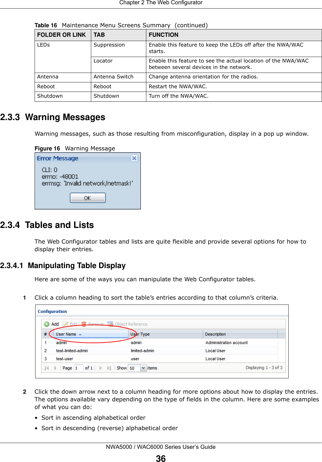 Chapter 2 The Web ConfiguratorNWA5000 / WAC6000 Series User’s Guide362.3.3  Warning MessagesWarning messages, such as those resulting from misconfiguration, display in a pop up window.Figure 16   Warning Message 2.3.4  Tables and ListsThe Web Configurator tables and lists are quite flexible and provide several options for how to display their entries.2.3.4.1  Manipulating Table DisplayHere are some of the ways you can manipulate the Web Configurator tables.1Click a column heading to sort the table’s entries according to that column’s criteria. 2Click the down arrow next to a column heading for more options about how to display the entries. The options available vary depending on the type of fields in the column. Here are some examples of what you can do:• Sort in ascending alphabetical order• Sort in descending (reverse) alphabetical orderLEDs Suppression Enable this feature to keep the LEDs off after the NWA/WAC starts.Locator Enable this feature to see the actual location of the NWA/WAC between several devices in the network.Antenna Antenna Switch Change antenna orientation for the radios.Reboot Reboot Restart the NWA/WAC.Shutdown Shutdown Turn off the NWA/WAC.Table 16   Maintenance Menu Screens Summary  (continued)FOLDER OR LINK TAB FUNCTION