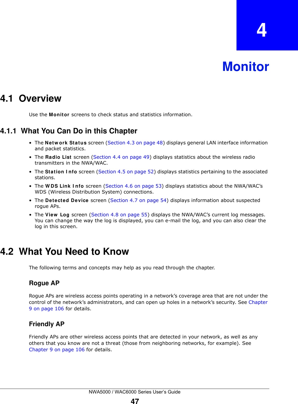 NWA5000 / WAC6000 Series User’s Guide47CHAPTER   4Monitor4.1  OverviewUse the M onit or screens to check status and statistics information.4.1.1  What You Can Do in this Chapter•The N et w ork  St a tus screen (Section 4.3 on page 48) displays general LAN interface information and packet statistics. •The Ra dio List  screen (Section 4.4 on page 49) displays statistics about the wireless radio transmitters in the NWA/WAC.•The St a tion  I n fo screen (Section 4.5 on page 52) displays statistics pertaining to the associated stations.•The W D S Link I nfo screen (Section 4.6 on page 53) displays statistics about the NWA/WAC’s WDS (Wireless Distribution System) connections.•The De te ct e d De vice screen (Section 4.7 on page 54) displays information about suspected rogue APs.•The View  Log screen (Section 4.8 on page 55) displays the NWA/WAC’s current log messages. You can change the way the log is displayed, you can e-mail the log, and you can also clear the log in this screen.4.2  What You Need to KnowThe following terms and concepts may help as you read through the chapter.Rogue APRogue APs are wireless access points operating in a network’s coverage area that are not under the control of the network’s administrators, and can open up holes in a network’s security. See Chapter 9 on page 106 for details.Friendly APFriendly APs are other wireless access points that are detected in your network, as well as any others that you know are not a threat (those from neighboring networks, for example). See Chapter 9 on page 106 for details.