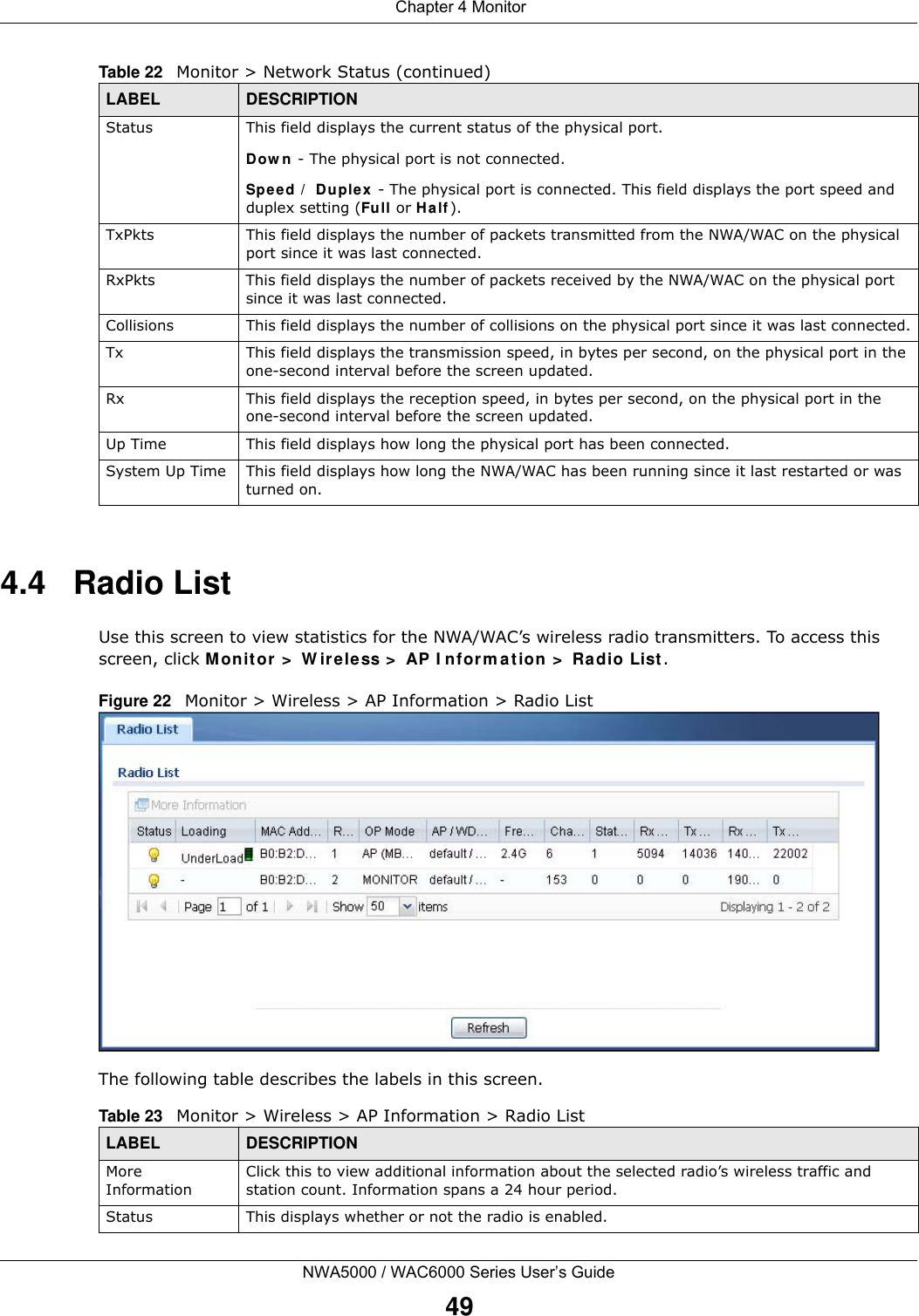  Chapter 4 MonitorNWA5000 / WAC6000 Series User’s Guide494.4   Radio List Use this screen to view statistics for the NWA/WAC’s wireless radio transmitters. To access this screen, click Monitor &gt;  W ire less &gt;  AP I nform a tion &gt;  Ra dio List .Figure 22   Monitor &gt; Wireless &gt; AP Information &gt; Radio List    The following table describes the labels in this screen. Status This field displays the current status of the physical port. Dow n - The physical port is not connected.Speed /  Duplex - The physical port is connected. This field displays the port speed and duplex setting (Full or H alf ).TxPkts This field displays the number of packets transmitted from the NWA/WAC on the physical port since it was last connected.RxPkts This field displays the number of packets received by the NWA/WAC on the physical port since it was last connected.Collisions This field displays the number of collisions on the physical port since it was last connected.Tx This field displays the transmission speed, in bytes per second, on the physical port in the one-second interval before the screen updated.Rx This field displays the reception speed, in bytes per second, on the physical port in the one-second interval before the screen updated.Up Time This field displays how long the physical port has been connected.System Up Time This field displays how long the NWA/WAC has been running since it last restarted or was turned on.Table 22   Monitor &gt; Network Status (continued)LABEL DESCRIPTIONTable 23   Monitor &gt; Wireless &gt; AP Information &gt; Radio ListLABEL DESCRIPTIONMore InformationClick this to view additional information about the selected radio’s wireless traffic and station count. Information spans a 24 hour period.Status This displays whether or not the radio is enabled.
