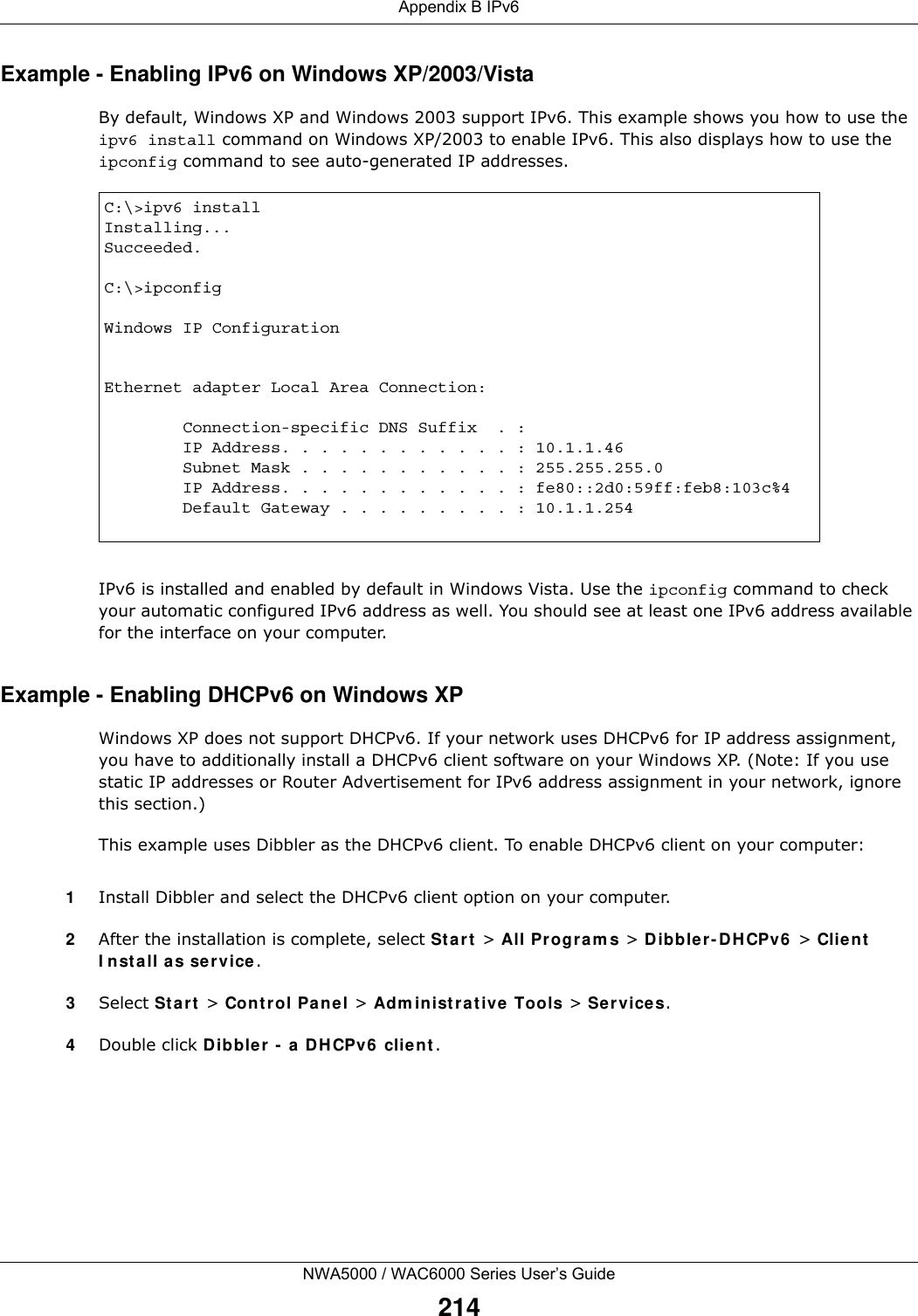 Appendix B IPv6NWA5000 / WAC6000 Series User’s Guide214Example - Enabling IPv6 on Windows XP/2003/VistaBy default, Windows XP and Windows 2003 support IPv6. This example shows you how to use the ipv6 install command on Windows XP/2003 to enable IPv6. This also displays how to use the ipconfig command to see auto-generated IP addresses.IPv6 is installed and enabled by default in Windows Vista. Use the ipconfig command to check your automatic configured IPv6 address as well. You should see at least one IPv6 address available for the interface on your computer.Example - Enabling DHCPv6 on Windows XPWindows XP does not support DHCPv6. If your network uses DHCPv6 for IP address assignment, you have to additionally install a DHCPv6 client software on your Windows XP. (Note: If you use static IP addresses or Router Advertisement for IPv6 address assignment in your network, ignore this section.)This example uses Dibbler as the DHCPv6 client. To enable DHCPv6 client on your computer:1Install Dibbler and select the DHCPv6 client option on your computer.2After the installation is complete, select Start &gt; All Programs &gt; Dibbler-DHCPv6 &gt; Client Install as service.3Select Start &gt; Control Panel &gt; Administrative Tools &gt; Services.4Double click Dibbler - a DHCPv6 client.C:\&gt;ipv6 installInstalling...Succeeded.C:\&gt;ipconfigWindows IP ConfigurationEthernet adapter Local Area Connection:        Connection-specific DNS Suffix  . :         IP Address. . . . . . . . . . . . : 10.1.1.46        Subnet Mask . . . . . . . . . . . : 255.255.255.0        IP Address. . . . . . . . . . . . : fe80::2d0:59ff:feb8:103c%4        Default Gateway . . . . . . . . . : 10.1.1.254